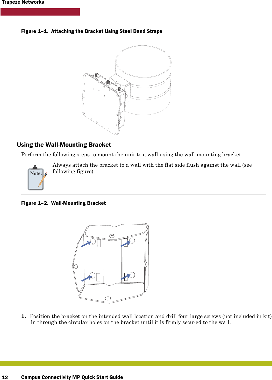 Campus Connectivity MP Quick Start Guide12Trapeze NetworksFigure 1–1.  Attaching the Bracket Using Steel Band Straps   Using the Wall-Mounting BracketPerform the following steps to mount the unit to a wall using the wall-mounting bracket.Figure 1–2.  Wall-Mounting Bracket   1. Position the bracket on the intended wall location and drill four large screws (not included in kit) in through the circular holes on the bracket until it is firmly secured to the wall.Note:Always attach the bracket to a wall with the flat side flush against the wall (see following figure)