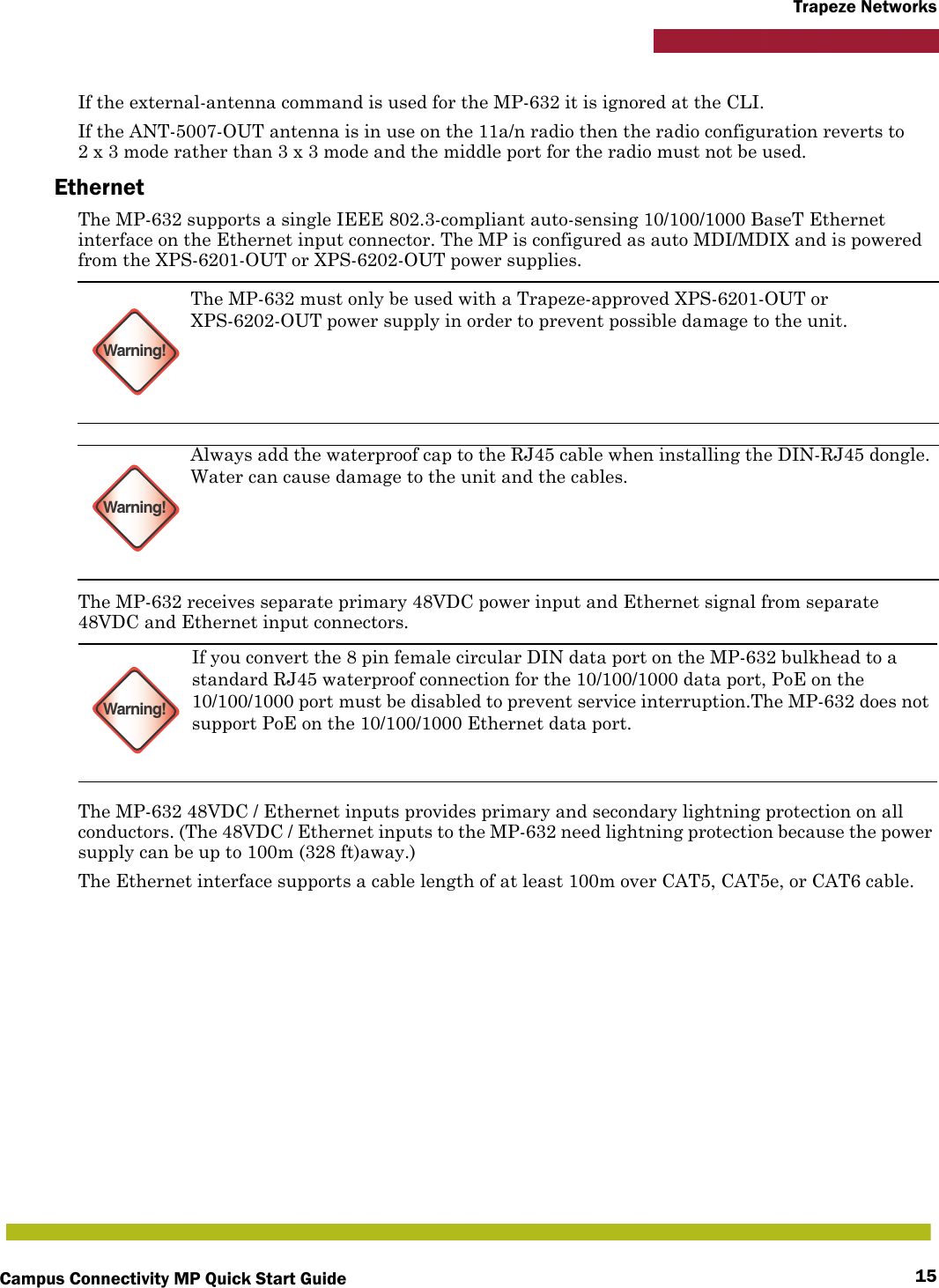 Campus Connectivity MP Quick Start Guide 15Trapeze NetworksIf the external-antenna command is used for the MP-632 it is ignored at the CLI.If the ANT-5007-OUT antenna is in use on the 11a/n radio then the radio configuration reverts to 2 x 3 mode rather than 3 x 3 mode and the middle port for the radio must not be used.EthernetThe MP-632 supports a single IEEE 802.3-compliant auto-sensing 10/100/1000 BaseT Ethernet interface on the Ethernet input connector. The MP is configured as auto MDI/MDIX and is powered from the XPS-6201-OUT or XPS-6202-OUT power supplies.The MP-632 receives separate primary 48VDC power input and Ethernet signal from separate 48VDC and Ethernet input connectors.The MP-632 48VDC / Ethernet inputs provides primary and secondary lightning protection on all conductors. (The 48VDC / Ethernet inputs to the MP-632 need lightning protection because the power supply can be up to 100m (328 ft)away.)The Ethernet interface supports a cable length of at least 100m over CAT5, CAT5e, or CAT6 cable.Warning!The MP-632 must only be used with a Trapeze-approved XPS-6201-OUT or XPS-6202-OUT power supply in order to prevent possible damage to the unit.Warning!Always add the waterproof cap to the RJ45 cable when installing the DIN-RJ45 dongle. Water can cause damage to the unit and the cables.Warning!If you convert the 8 pin female circular DIN data port on the MP-632 bulkhead to a standard RJ45 waterproof connection for the 10/100/1000 data port, PoE on the 10/100/1000 port must be disabled to prevent service interruption.The MP-632 does not support PoE on the 10/100/1000 Ethernet data port.