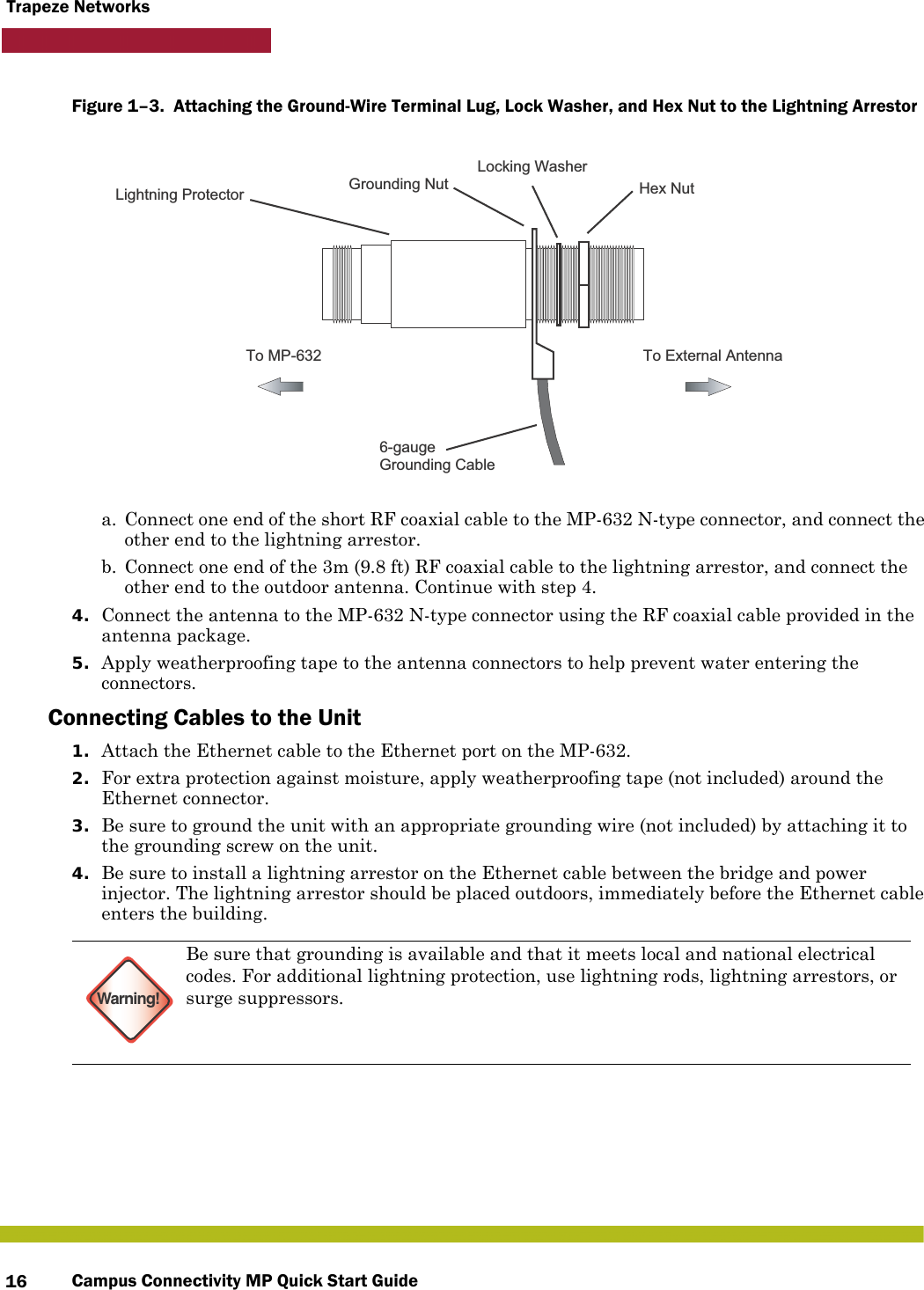 Campus Connectivity MP Quick Start Guide16Trapeze NetworksFigure 1–3.  Attaching the Ground-Wire Terminal Lug, Lock Washer, and Hex Nut to the Lightning Arrestor      a. Connect one end of the short RF coaxial cable to the MP-632 N-type connector, and connect the other end to the lightning arrestor.b. Connect one end of the 3m (9.8 ft) RF coaxial cable to the lightning arrestor, and connect the other end to the outdoor antenna. Continue with step 4.4. Connect the antenna to the MP-632 N-type connector using the RF coaxial cable provided in the antenna package.5. Apply weatherproofing tape to the antenna connectors to help prevent water entering the connectors.Connecting Cables to the Unit1. Attach the Ethernet cable to the Ethernet port on the MP-632. 2. For extra protection against moisture, apply weatherproofing tape (not included) around the Ethernet connector.3. Be sure to ground the unit with an appropriate grounding wire (not included) by attaching it to the grounding screw on the unit.4. Be sure to install a lightning arrestor on the Ethernet cable between the bridge and power injector. The lightning arrestor should be placed outdoors, immediately before the Ethernet cable enters the building.Warning!Be sure that grounding is available and that it meets local and national electrical codes. For additional lightning protection, use lightning rods, lightning arrestors, or surge suppressors.To External AntennaTo MP-6326-gaugeGrounding CableGrounding NutLocking WasherHex NutLightning Protector