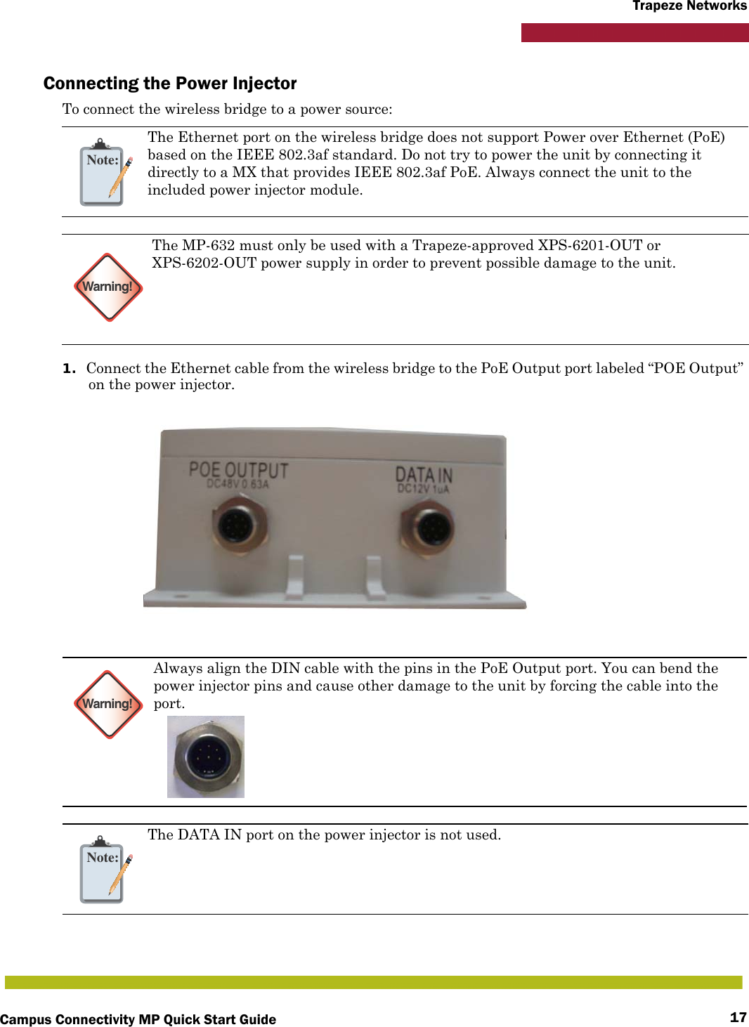 Campus Connectivity MP Quick Start Guide 17Trapeze NetworksConnecting the Power InjectorTo connect the wireless bridge to a power source:1. Connect the Ethernet cable from the wireless bridge to the PoE Output port labeled “POE Output” on the power injector.Note:The Ethernet port on the wireless bridge does not support Power over Ethernet (PoE) based on the IEEE 802.3af standard. Do not try to power the unit by connecting it directly to a MX that provides IEEE 802.3af PoE. Always connect the unit to the included power injector module.Warning!The MP-632 must only be used with a Trapeze-approved XPS-6201-OUT or XPS-6202-OUT power supply in order to prevent possible damage to the unit.Warning!Always align the DIN cable with the pins in the PoE Output port. You can bend the power injector pins and cause other damage to the unit by forcing the cable into the port.Note:The DATA IN port on the power injector is not used.