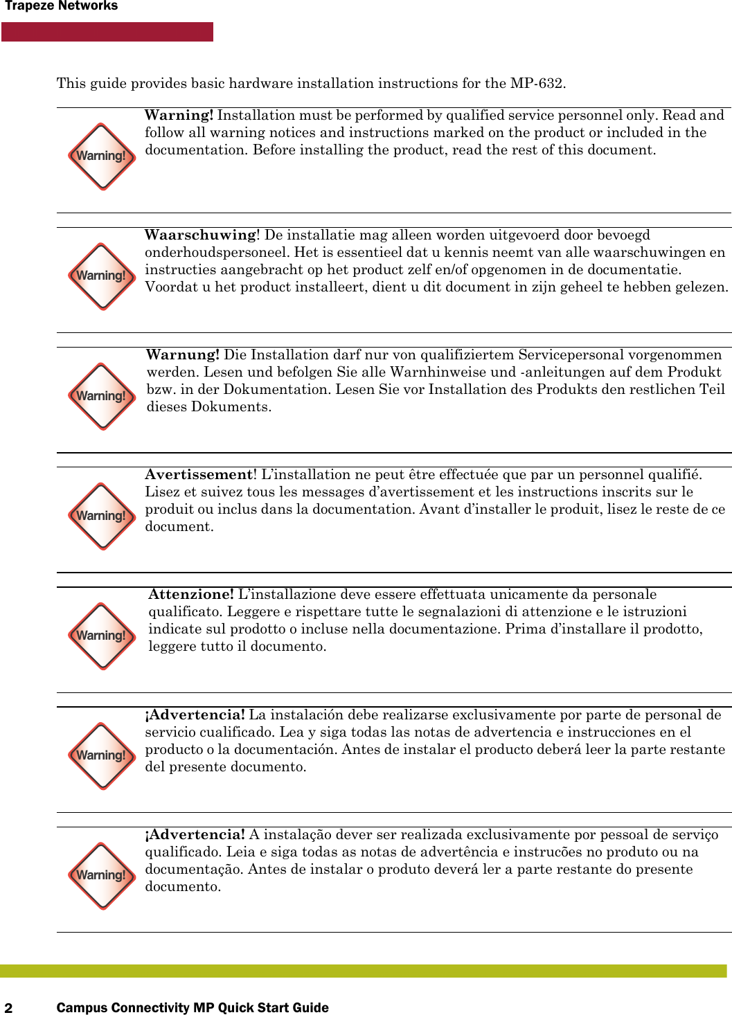 Campus Connectivity MP Quick Start Guide2Trapeze NetworksThis guide provides basic hardware installation instructions for the MP-632.  Warning!Warning! Installation must be performed by qualified service personnel only. Read and follow all warning notices and instructions marked on the product or included in the documentation. Before installing the product, read the rest of this document.Warning!Waarschuwing! De installatie mag alleen worden uitgevoerd door bevoegd onderhoudspersoneel. Het is essentieel dat u kennis neemt van alle waarschuwingen en instructies aangebracht op het product zelf en/of opgenomen in de documentatie. Voordat u het product installeert, dient u dit document in zijn geheel te hebben gelezen.Warning!Warnung! Die Installation darf nur von qualifiziertem Servicepersonal vorgenommen werden. Lesen und befolgen Sie alle Warnhinweise und -anleitungen auf dem Produkt bzw. in der Dokumentation. Lesen Sie vor Installation des Produkts den restlichen Teil dieses Dokuments.Warning!Avertissement! L’installation ne peut être effectuée que par un personnel qualifié. Lisez et suivez tous les messages d’avertissement et les instructions inscrits sur le produit ou inclus dans la documentation. Avant d’installer le produit, lisez le reste de ce document.Warning!Attenzione! L’installazione deve essere effettuata unicamente da personale qualificato. Leggere e rispettare tutte le segnalazioni di attenzione e le istruzioni indicate sul prodotto o incluse nella documentazione. Prima d’installare il prodotto, leggere tutto il documento.Warning!¡Advertencia! La instalación debe realizarse exclusivamente por parte de personal de servicio cualificado. Lea y siga todas las notas de advertencia e instrucciones en el producto o la documentación. Antes de instalar el producto deberá leer la parte restante del presente documento. Warning!¡Advertencia! A instalação dever ser realizada exclusivamente por pessoal de serviço qualificado. Leia e siga todas as notas de advertência e instrucões no produto ou na documentação. Antes de instalar o produto deverá ler a parte restante do presente documento.