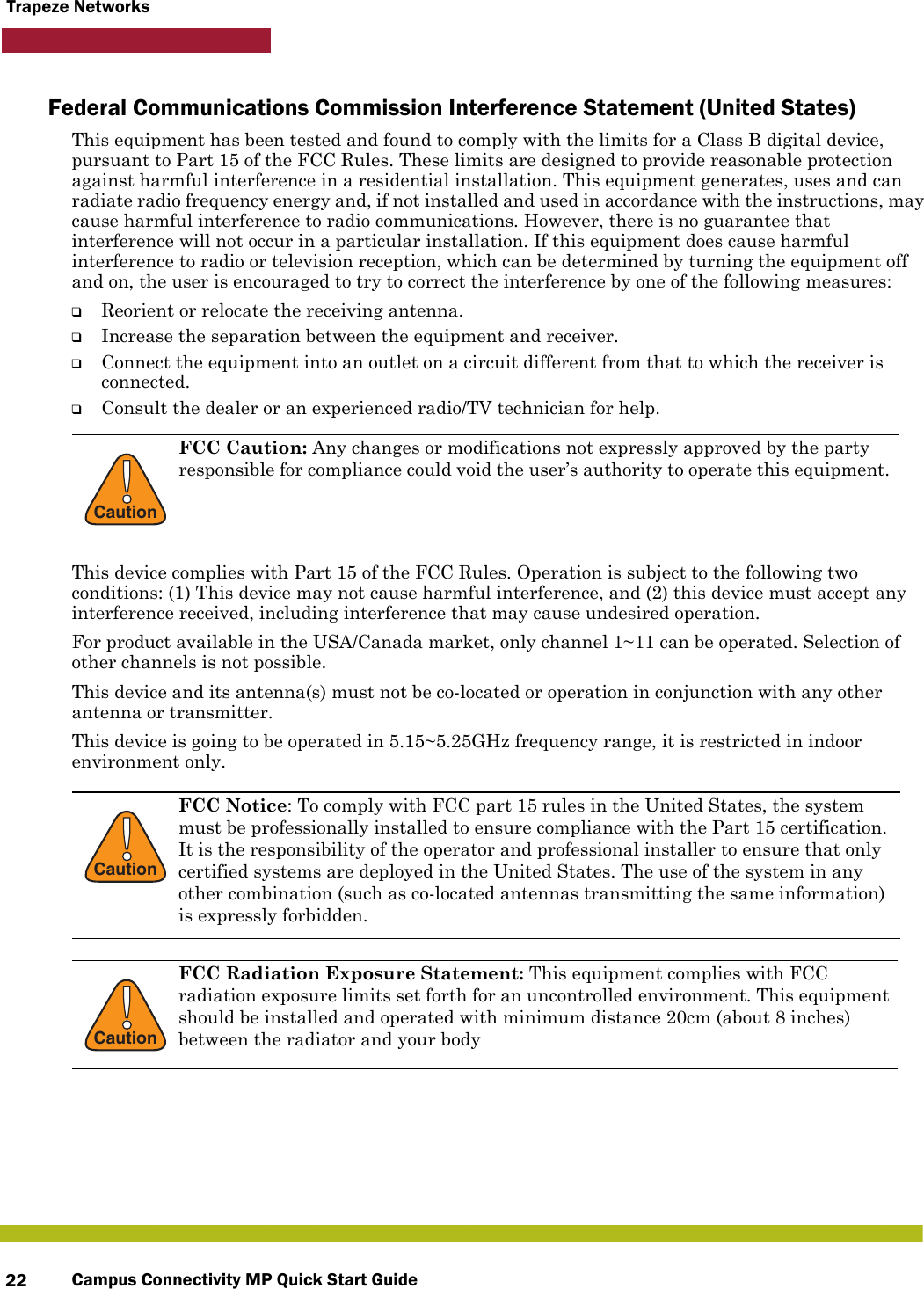 Campus Connectivity MP Quick Start Guide22Trapeze NetworksFederal Communications Commission Interference Statement (United States)This equipment has been tested and found to comply with the limits for a Class B digital device, pursuant to Part 15 of the FCC Rules. These limits are designed to provide reasonable protection against harmful interference in a residential installation. This equipment generates, uses and can radiate radio frequency energy and, if not installed and used in accordance with the instructions, may cause harmful interference to radio communications. However, there is no guarantee that interference will not occur in a particular installation. If this equipment does cause harmful interference to radio or television reception, which can be determined by turning the equipment off and on, the user is encouraged to try to correct the interference by one of the following measures:❑Reorient or relocate the receiving antenna.❑Increase the separation between the equipment and receiver.❑Connect the equipment into an outlet on a circuit different from that to which the receiver is connected.❑Consult the dealer or an experienced radio/TV technician for help.This device complies with Part 15 of the FCC Rules. Operation is subject to the following two conditions: (1) This device may not cause harmful interference, and (2) this device must accept any interference received, including interference that may cause undesired operation.For product available in the USA/Canada market, only channel 1~11 can be operated. Selection of other channels is not possible.This device and its antenna(s) must not be co-located or operation in conjunction with any other antenna or transmitter.This device is going to be operated in 5.15~5.25GHz frequency range, it is restricted in indoor environment only.!CautionFCC Caution: Any changes or modifications not expressly approved by the party responsible for compliance could void the user’s authority to operate this equipment. !CautionFCC Notice: To comply with FCC part 15 rules in the United States, the system must be professionally installed to ensure compliance with the Part 15 certification. It is the responsibility of the operator and professional installer to ensure that only certified systems are deployed in the United States. The use of the system in any other combination (such as co-located antennas transmitting the same information) is expressly forbidden.!CautionFCC Radiation Exposure Statement: This equipment complies with FCC radiation exposure limits set forth for an uncontrolled environment. This equipment should be installed and operated with minimum distance 20cm (about 8 inches) between the radiator and your body