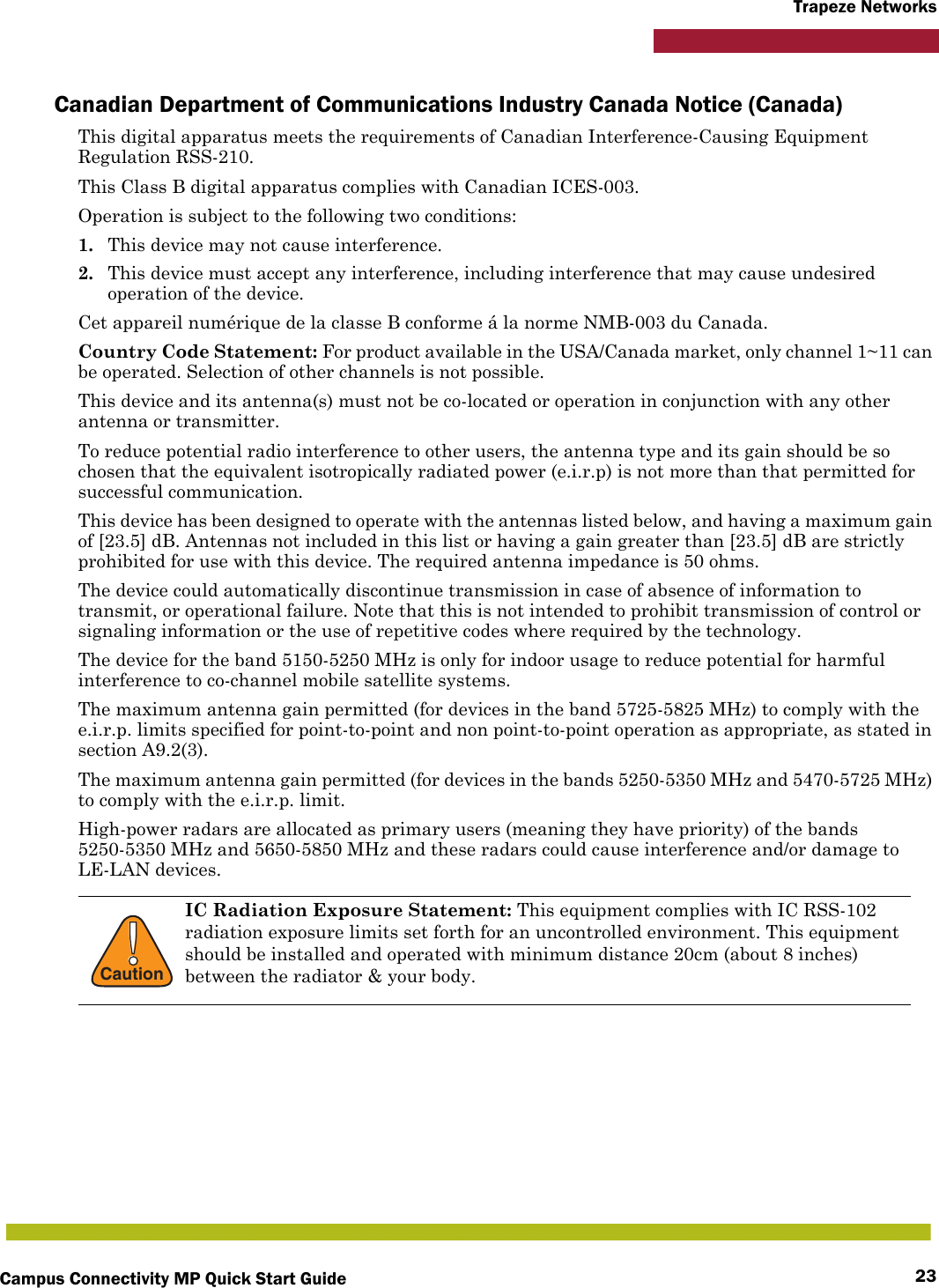 Campus Connectivity MP Quick Start Guide 23Trapeze NetworksCanadian Department of Communications Industry Canada Notice (Canada)This digital apparatus meets the requirements of Canadian Interference-Causing Equipment Regulation RSS-210.This Class B digital apparatus complies with Canadian ICES-003.Operation is subject to the following two conditions: 1. This device may not cause interference.2. This device must accept any interference, including interference that may cause undesired operation of the device. Cet appareil numérique de la classe B conforme á la norme NMB-003 du Canada.Country Code Statement: For product available in the USA/Canada market, only channel 1~11 can be operated. Selection of other channels is not possible.This device and its antenna(s) must not be co-located or operation in conjunction with any other antenna or transmitter.To reduce potential radio interference to other users, the antenna type and its gain should be so chosen that the equivalent isotropically radiated power (e.i.r.p) is not more than that permitted for successful communication.This device has been designed to operate with the antennas listed below, and having a maximum gain of [23.5] dB. Antennas not included in this list or having a gain greater than [23.5] dB are strictly prohibited for use with this device. The required antenna impedance is 50 ohms.The device could automatically discontinue transmission in case of absence of information to transmit, or operational failure. Note that this is not intended to prohibit transmission of control or signaling information or the use of repetitive codes where required by the technology.The device for the band 5150-5250 MHz is only for indoor usage to reduce potential for harmful interference to co-channel mobile satellite systems.The maximum antenna gain permitted (for devices in the band 5725-5825 MHz) to comply with the e.i.r.p. limits specified for point-to-point and non point-to-point operation as appropriate, as stated in section A9.2(3).The maximum antenna gain permitted (for devices in the bands 5250-5350 MHz and 5470-5725 MHz) to comply with the e.i.r.p. limit. High-power radars are allocated as primary users (meaning they have priority) of the bands 5250-5350 MHz and 5650-5850 MHz and these radars could cause interference and/or damage to LE-LAN devices.!CautionIC Radiation Exposure Statement: This equipment complies with IC RSS-102 radiation exposure limits set forth for an uncontrolled environment. This equipment should be installed and operated with minimum distance 20cm (about 8 inches) between the radiator &amp; your body.