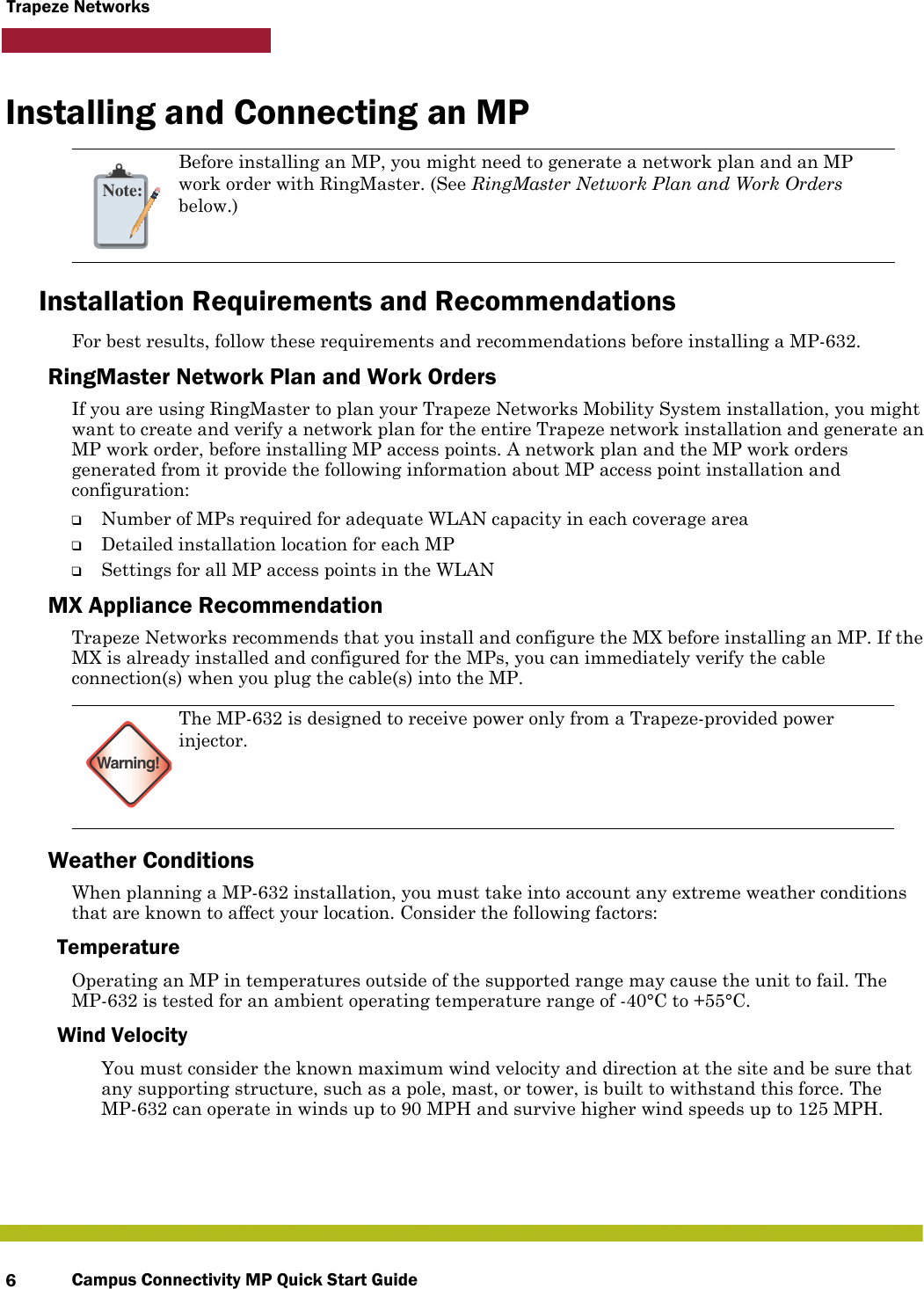 Campus Connectivity MP Quick Start Guide6Trapeze NetworksInstalling and Connecting an MPInstallation Requirements and RecommendationsFor best results, follow these requirements and recommendations before installing a MP-632.RingMaster Network Plan and Work OrdersIf you are using RingMaster to plan your Trapeze Networks Mobility System installation, you might want to create and verify a network plan for the entire Trapeze network installation and generate an MP work order, before installing MP access points. A network plan and the MP work orders generated from it provide the following information about MP access point installation and configuration:❑Number of MPs required for adequate WLAN capacity in each coverage area❑Detailed installation location for each MP❑Settings for all MP access points in the WLANMX Appliance RecommendationTrapeze Networks recommends that you install and configure the MX before installing an MP. If the MX is already installed and configured for the MPs, you can immediately verify the cable connection(s) when you plug the cable(s) into the MP.Weather ConditionsWhen planning a MP-632 installation, you must take into account any extreme weather conditions that are known to affect your location. Consider the following factors:Temperature Operating an MP in temperatures outside of the supported range may cause the unit to fail. The MP-632 is tested for an ambient operating temperature range of -40°C to +55°C.Wind VelocityYou must consider the known maximum wind velocity and direction at the site and be sure that any supporting structure, such as a pole, mast, or tower, is built to withstand this force. The MP-632 can operate in winds up to 90 MPH and survive higher wind speeds up to 125 MPH. Note:Before installing an MP, you might need to generate a network plan and an MP work order with RingMaster. (See RingMaster Network Plan and Work Orders below.)Warning!The MP-632 is designed to receive power only from a Trapeze-provided power injector.