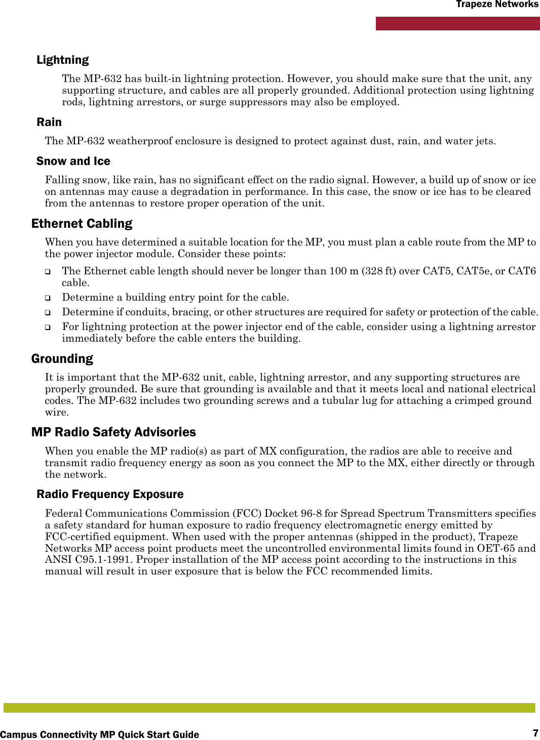 Campus Connectivity MP Quick Start Guide 7Trapeze NetworksLightningThe MP-632 has built-in lightning protection. However, you should make sure that the unit, any supporting structure, and cables are all properly grounded. Additional protection using lightning rods, lightning arrestors, or surge suppressors may also be employed. RainThe MP-632 weatherproof enclosure is designed to protect against dust, rain, and water jets.Snow and IceFalling snow, like rain, has no significant effect on the radio signal. However, a build up of snow or ice on antennas may cause a degradation in performance. In this case, the snow or ice has to be cleared from the antennas to restore proper operation of the unit.Ethernet CablingWhen you have determined a suitable location for the MP, you must plan a cable route from the MP to the power injector module. Consider these points:❑The Ethernet cable length should never be longer than 100 m (328 ft) over CAT5, CAT5e, or CAT6 cable.❑Determine a building entry point for the cable.❑Determine if conduits, bracing, or other structures are required for safety or protection of the cable.❑For lightning protection at the power injector end of the cable, consider using a lightning arrestor immediately before the cable enters the building.GroundingIt is important that the MP-632 unit, cable, lightning arrestor, and any supporting structures are properly grounded. Be sure that grounding is available and that it meets local and national electrical codes. The MP-632 includes two grounding screws and a tubular lug for attaching a crimped ground wire.MP Radio Safety AdvisoriesWhen you enable the MP radio(s) as part of MX configuration, the radios are able to receive and transmit radio frequency energy as soon as you connect the MP to the MX, either directly or through the network. Radio Frequency ExposureFederal Communications Commission (FCC) Docket 96-8 for Spread Spectrum Transmitters specifies a safety standard for human exposure to radio frequency electromagnetic energy emitted by FCC-certified equipment. When used with the proper antennas (shipped in the product), Trapeze Networks MP access point products meet the uncontrolled environmental limits found in OET-65 and ANSI C95.1-1991. Proper installation of the MP access point according to the instructions in this manual will result in user exposure that is below the FCC recommended limits.