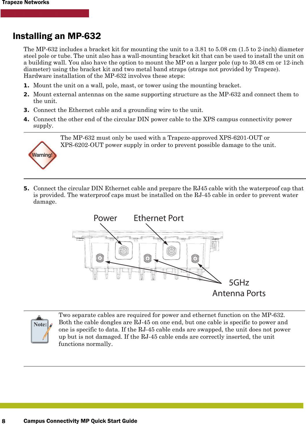 Campus Connectivity MP Quick Start Guide8Trapeze NetworksInstalling an MP-632The MP-632 includes a bracket kit for mounting the unit to a 3.81 to 5.08 cm (1.5 to 2-inch) diameter steel pole or tube. The unit also has a wall-mounting bracket kit that can be used to install the unit on a building wall. You also have the option to mount the MP on a larger pole (up to 30.48 cm or 12-inch diameter) using the bracket kit and two metal band straps (straps not provided by Trapeze). Hardware installation of the MP-632 involves these steps:1. Mount the unit on a wall, pole, mast, or tower using the mounting bracket.2. Mount external antennas on the same supporting structure as the MP-632 and connect them to the unit.3. Connect the Ethernet cable and a grounding wire to the unit.4. Connect the other end of the circular DIN power cable to the XPS campus connectivity power supply.5. Connect the circular DIN Ethernet cable and prepare the RJ45 cable with the waterproof cap that is provided. The waterproof caps must be installed on the RJ-45 cable in order to prevent water damage. Warning!The MP-632 must only be used with a Trapeze-approved XPS-6201-OUT or XPS-6202-OUT power supply in order to prevent possible damage to the unit.   Note:Two separate cables are required for power and ethernet function on the MP-632.Both the cable dongles are RJ-45 on one end, but one cable is specific to power andone is specific to data. If the RJ-45 cable ends are swapped, the unit does not powerup but is not damaged. If the RJ-45 cable ends are correctly inserted, the unitfunctions normally. 5GHzAntenna PortsPower Ethernet Port