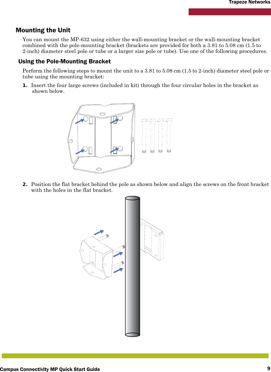 Campus Connectivity MP Quick Start Guide 9Trapeze NetworksMounting the UnitYou can mount the MP-632 using either the wall-mounting bracket or the wall-mounting bracket combined with the pole-mounting bracket (brackets are provided for both a 3.81 to 5.08 cm (1.5 to 2-inch) diameter steel pole or tube or a larger size pole or tube). Use one of the following procedures.Using the Pole-Mounting BracketPerform the following steps to mount the unit to a 3.81 to 5.08 cm (1.5 to 2-inch) diameter steel pole or tube using the mounting bracket:1. Insert the four large screws (included in kit) through the four circular holes in the bracket as shown below.2. Position the flat bracket behind the pole as shown below and align the screws on the front bracket with the holes in the flat bracket.