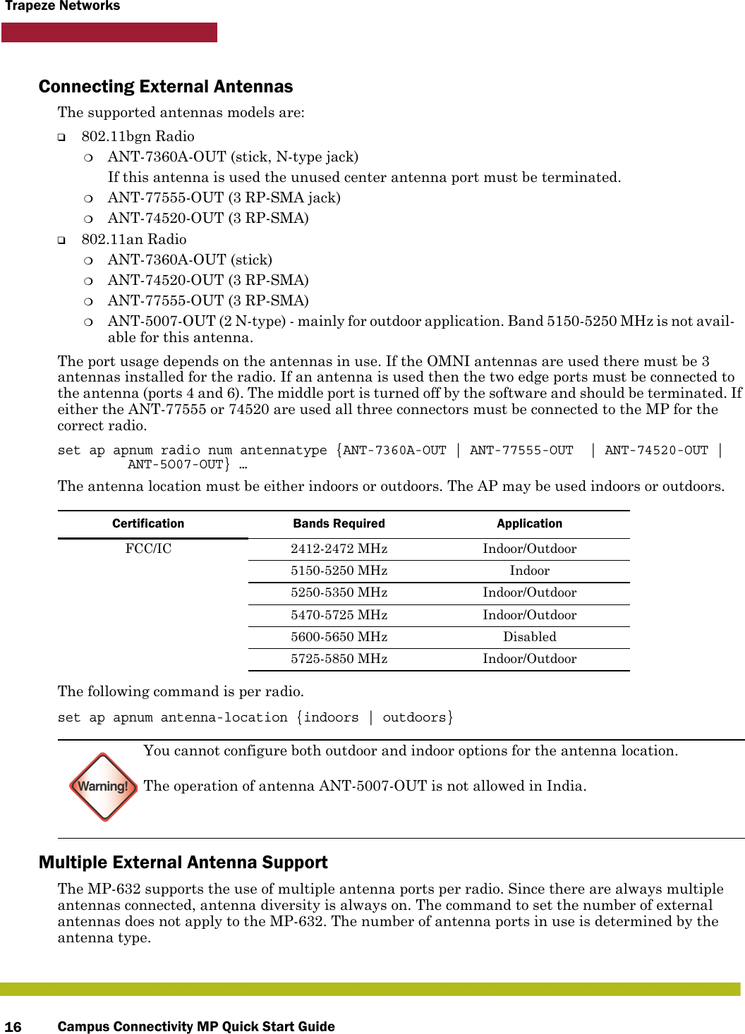 Campus Connectivity MP Quick Start Guide16Trapeze NetworksConnecting External AntennasThe supported antennas models are:❑802.11bgn Radio❍ANT-7360A-OUT (stick, N-type jack)If this antenna is used the unused center antenna port must be terminated.❍ANT-77555-OUT (3 RP-SMA jack)❍ANT-74520-OUT (3 RP-SMA)❑802.11an Radio❍ANT-7360A-OUT (stick)❍ANT-74520-OUT (3 RP-SMA)❍ANT-77555-OUT (3 RP-SMA)❍ANT-5007-OUT (2 N-type) - mainly for outdoor application. Band 5150-5250 MHz is not avail-able for this antenna.The port usage depends on the antennas in use. If the OMNI antennas are used there must be 3 antennas installed for the radio. If an antenna is used then the two edge ports must be connected to the antenna (ports 4 and 6). The middle port is turned off by the software and should be terminated. If either the ANT-77555 or 74520 are used all three connectors must be connected to the MP for the correct radio.set ap apnum radio num antennatype {ANT-7360A-OUT | ANT-77555-OUT  | ANT-74520-OUT | ANT-5O07-OUT} …The antenna location must be either indoors or outdoors. The AP may be used indoors or outdoors. The following command is per radio.set ap apnum antenna-location {indoors | outdoors}Multiple External Antenna SupportThe MP-632 supports the use of multiple antenna ports per radio. Since there are always multiple antennas connected, antenna diversity is always on. The command to set the number of external antennas does not apply to the MP-632. The number of antenna ports in use is determined by the antenna type.Certification Bands Required ApplicationFCC/IC 2412-2472 MHz  Indoor/Outdoor5150-5250 MHz Indoor5250-5350 MHz Indoor/Outdoor5470-5725 MHz Indoor/Outdoor5600-5650 MHz Disabled5725-5850 MHz Indoor/OutdoorWarning!You cannot configure both outdoor and indoor options for the antenna location. The operation of antenna ANT-5007-OUT is not allowed in India.