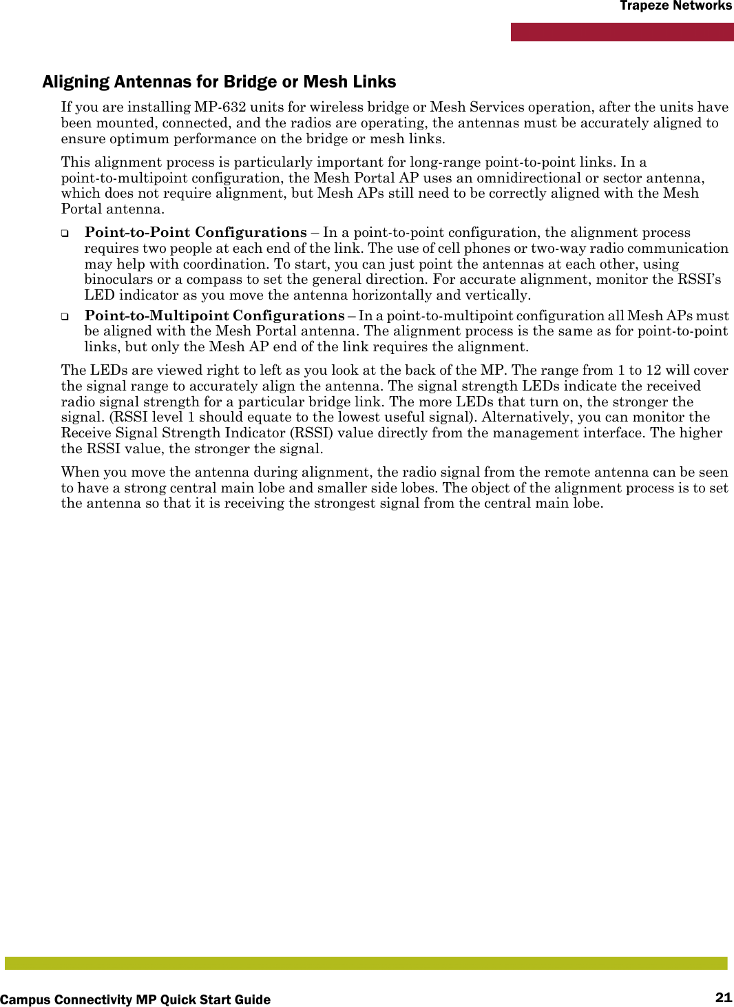 Campus Connectivity MP Quick Start Guide 21Trapeze NetworksAligning Antennas for Bridge or Mesh LinksIf you are installing MP-632 units for wireless bridge or Mesh Services operation, after the units have been mounted, connected, and the radios are operating, the antennas must be accurately aligned to ensure optimum performance on the bridge or mesh links. This alignment process is particularly important for long-range point-to-point links. In a point-to-multipoint configuration, the Mesh Portal AP uses an omnidirectional or sector antenna, which does not require alignment, but Mesh APs still need to be correctly aligned with the Mesh Portal antenna.❑Point-to-Point Configurations – In a point-to-point configuration, the alignment process requires two people at each end of the link. The use of cell phones or two-way radio communication may help with coordination. To start, you can just point the antennas at each other, using binoculars or a compass to set the general direction. For accurate alignment, monitor the RSSI’s LED indicator as you move the antenna horizontally and vertically.❑Point-to-Multipoint Configurations – In a point-to-multipoint configuration all Mesh APs must be aligned with the Mesh Portal antenna. The alignment process is the same as for point-to-point links, but only the Mesh AP end of the link requires the alignment.The LEDs are viewed right to left as you look at the back of the MP. The range from 1 to 12 will cover the signal range to accurately align the antenna. The signal strength LEDs indicate the received radio signal strength for a particular bridge link. The more LEDs that turn on, the stronger the signal. (RSSI level 1 should equate to the lowest useful signal). Alternatively, you can monitor the Receive Signal Strength Indicator (RSSI) value directly from the management interface. The higher the RSSI value, the stronger the signal.When you move the antenna during alignment, the radio signal from the remote antenna can be seen to have a strong central main lobe and smaller side lobes. The object of the alignment process is to set the antenna so that it is receiving the strongest signal from the central main lobe.