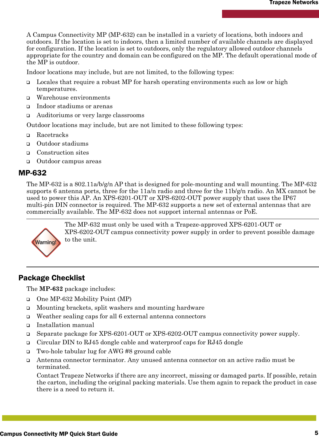 Campus Connectivity MP Quick Start Guide 5Trapeze NetworksA Campus Connectivity MP (MP-632) can be installed in a variety of locations, both indoors and outdoors. If the location is set to indoors, then a limited number of available channels are displayed for configuration. If the location is set to outdoors, only the regulatory allowed outdoor channels appropriate for the country and domain can be configured on the MP. The default operational mode of the MP is outdoor.Indoor locations may include, but are not limited, to the following types:❑Locales that require a robust MP for harsh operating environments such as low or high temperatures.❑Warehouse environments❑Indoor stadiums or arenas❑Auditoriums or very large classroomsOutdoor locations may include, but are not limited to these following types:❑Racetracks❑Outdoor stadiums❑Construction sites❑Outdoor campus areasMP-632The MP-632 is a 802.11a/b/g/n AP that is designed for pole-mounting and wall mounting. The MP-632 supports 6 antenna ports, three for the 11a/n radio and three for the 11b/g/n radio. An MX cannot be used to power this AP. An XPS-6201-OUT or XPS-6202-OUT power supply that uses the IP67 multi-pin DIN connector is required. The MP-632 supports a new set of external antennas that are commercially available. The MP-632 does not support internal antennas or PoE.Package ChecklistThe MP-632 package includes:❑One MP-632 Mobility Point (MP)❑Mounting brackets, split washers and mounting hardware❑Weather sealing caps for all 6 external antenna connectors❑Installation manual❑Separate package for XPS-6201-OUT or XPS-6202-OUT campus connectivity power supply.❑Circular DIN to RJ45 dongle cable and waterproof caps for RJ45 dongle❑Two-hole tabular lug for AWG #8 ground cable❑Antenna connector terminator. Any unused antenna connector on an active radio must be terminated.Contact Trapeze Networks if there are any incorrect, missing or damaged parts. If possible, retain the carton, including the original packing materials. Use them again to repack the product in case there is a need to return it.Warning!The MP-632 must only be used with a Trapeze-approved XPS-6201-OUT or XPS-6202-OUT campus connectivity power supply in order to prevent possible damage to the unit.