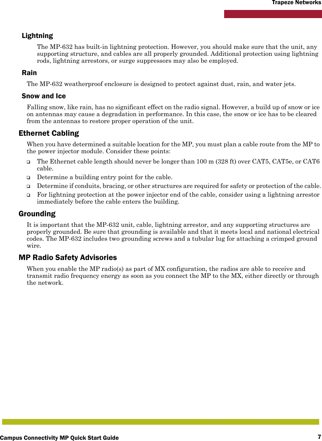 Campus Connectivity MP Quick Start Guide 7Trapeze NetworksLightningThe MP-632 has built-in lightning protection. However, you should make sure that the unit, any supporting structure, and cables are all properly grounded. Additional protection using lightning rods, lightning arrestors, or surge suppressors may also be employed. RainThe MP-632 weatherproof enclosure is designed to protect against dust, rain, and water jets.Snow and IceFalling snow, like rain, has no significant effect on the radio signal. However, a build up of snow or ice on antennas may cause a degradation in performance. In this case, the snow or ice has to be cleared from the antennas to restore proper operation of the unit.Ethernet CablingWhen you have determined a suitable location for the MP, you must plan a cable route from the MP to the power injector module. Consider these points:❑The Ethernet cable length should never be longer than 100 m (328 ft) over CAT5, CAT5e, or CAT6 cable.❑Determine a building entry point for the cable.❑Determine if conduits, bracing, or other structures are required for safety or protection of the cable.❑For lightning protection at the power injector end of the cable, consider using a lightning arrestor immediately before the cable enters the building.GroundingIt is important that the MP-632 unit, cable, lightning arrestor, and any supporting structures are properly grounded. Be sure that grounding is available and that it meets local and national electrical codes. The MP-632 includes two grounding screws and a tubular lug for attaching a crimped ground wire.MP Radio Safety AdvisoriesWhen you enable the MP radio(s) as part of MX configuration, the radios are able to receive and transmit radio frequency energy as soon as you connect the MP to the MX, either directly or through the network. 