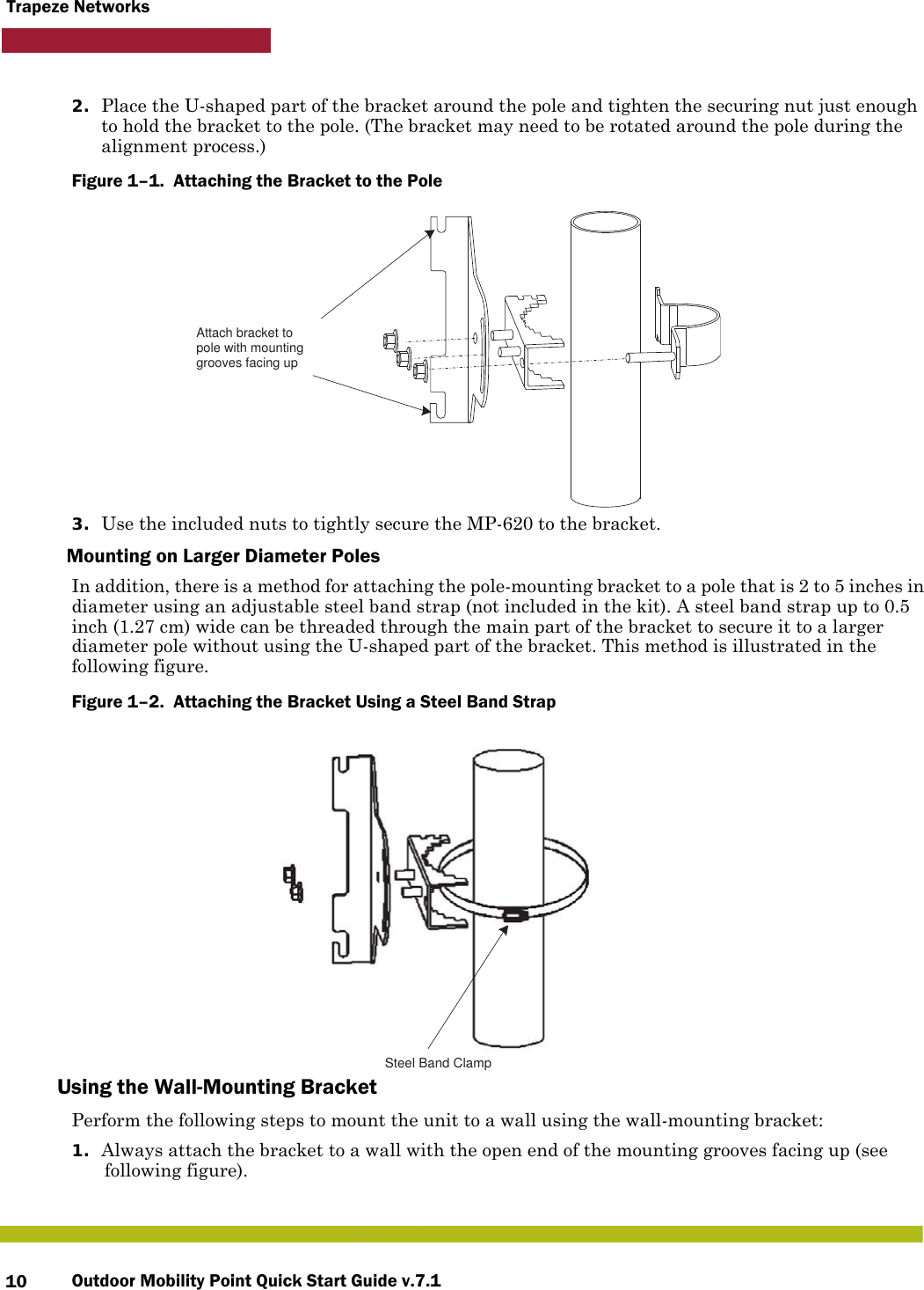 Outdoor Mobility Point Quick Start Guide v.7.110Trapeze Networks2. Place the U-shaped part of the bracket around the pole and tighten the securing nut just enough to hold the bracket to the pole. (The bracket may need to be rotated around the pole during the alignment process.)Figure 1–1.  Attaching the Bracket to the Pole   3. Use the included nuts to tightly secure the MP-620 to the bracket. Mounting on Larger Diameter PolesIn addition, there is a method for attaching the pole-mounting bracket to a pole that is 2 to 5 inches in diameter using an adjustable steel band strap (not included in the kit). A steel band strap up to 0.5 inch (1.27 cm) wide can be threaded through the main part of the bracket to secure it to a larger diameter pole without using the U-shaped part of the bracket. This method is illustrated in the following figure.Figure 1–2.  Attaching the Bracket Using a Steel Band Strap   Using the Wall-Mounting BracketPerform the following steps to mount the unit to a wall using the wall-mounting bracket:1. Always attach the bracket to a wall with the open end of the mounting grooves facing up (see following figure).Attach bracket topole with mounting grooves facing upSteel Band Clamp