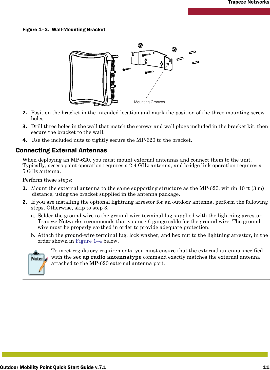 Outdoor Mobility Point Quick Start Guide v.7.1 11Trapeze NetworksFigure 1–3.  Wall-Mounting Bracket   2. Position the bracket in the intended location and mark the position of the three mounting screw holes.3. Drill three holes in the wall that match the screws and wall plugs included in the bracket kit, then secure the bracket to the wall.4. Use the included nuts to tightly secure the MP-620 to the bracket. Connecting External AntennasWhen deploying an MP-620, you must mount external antennas and connect them to the unit. Typically, access point operation requires a 2.4 GHz antenna, and bridge link operation requires a 5 GHz antenna.Perform these steps:1. Mount the external antenna to the same supporting structure as the MP-620, within 10 ft (3 m) distance, using the bracket supplied in the antenna package.2. If you are installing the optional lightning arrestor for an outdoor antenna, perform the following steps. Otherwise, skip to step 3.a. Solder the ground wire to the ground-wire terminal lug supplied with the lightning arrestor. Trapeze Networks recommends that you use 6-gauge cable for the ground wire. The ground wire must be properly earthed in order to provide adequate protection.b. Attach the ground-wire terminal lug, lock washer, and hex nut to the lightning arrestor, in the order shown in Figure 1–4 below. To meet regulatory requirements, you must ensure that the external antenna specified with the set ap radio antennatype command exactly matches the external antenna attached to the MP-620 external antenna port.Mounting Grooves