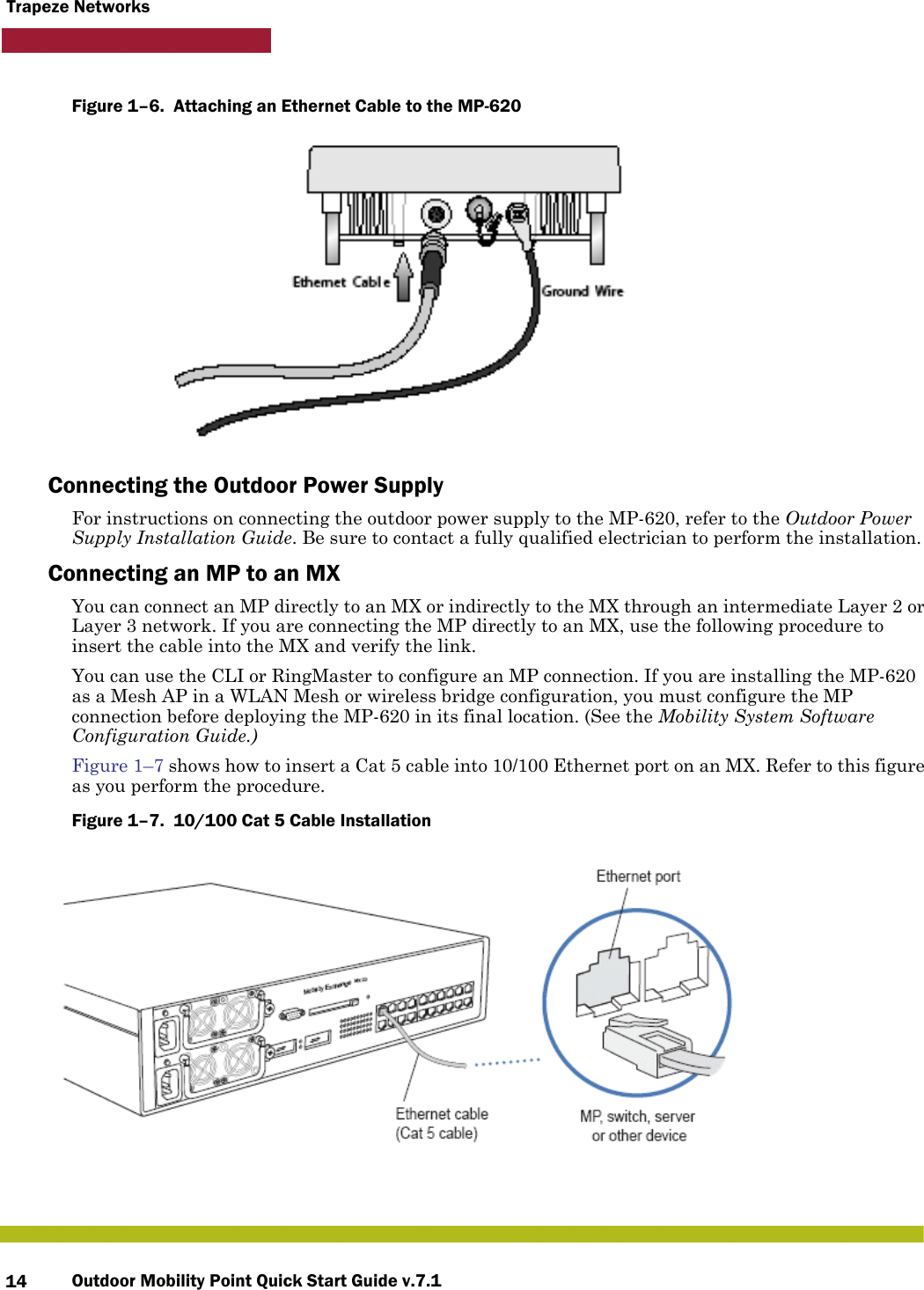 Outdoor Mobility Point Quick Start Guide v.7.114Trapeze NetworksFigure 1–6.  Attaching an Ethernet Cable to the MP-620   Connecting the Outdoor Power SupplyFor instructions on connecting the outdoor power supply to the MP-620, refer to the Outdoor Power Supply Installation Guide. Be sure to contact a fully qualified electrician to perform the installation. Connecting an MP to an MXYou can connect an MP directly to an MX or indirectly to the MX through an intermediate Layer 2 or Layer 3 network. If you are connecting the MP directly to an MX, use the following procedure to insert the cable into the MX and verify the link. You can use the CLI or RingMaster to configure an MP connection. If you are installing the MP-620 as a Mesh AP in a WLAN Mesh or wireless bridge configuration, you must configure the MP connection before deploying the MP-620 in its final location. (See the Mobility System Software Configuration Guide.)Figure 1–7 shows how to insert a Cat 5 cable into 10/100 Ethernet port on an MX. Refer to this figure as you perform the procedure. Figure 1–7.  10/100 Cat 5 Cable Installation      