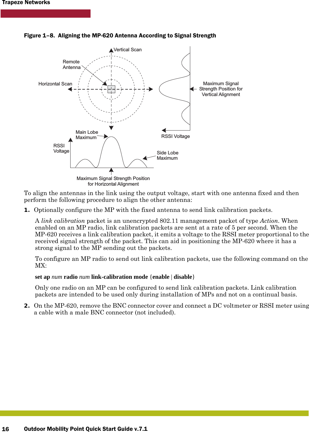 Outdoor Mobility Point Quick Start Guide v.7.116Trapeze NetworksFigure 1–8.  Aligning the MP-620 Antenna According to Signal Strength   To align the antennas in the link using the output voltage, start with one antenna fixed and then perform the following procedure to align the other antenna:1. Optionally configure the MP with the fixed antenna to send link calibration packets.A link calibration packet is an unencrypted 802.11 management packet of type Action. When enabled on an MP radio, link calibration packets are sent at a rate of 5 per second. When the MP-620 receives a link calibration packet, it emits a voltage to the RSSI meter proportional to the received signal strength of the packet. This can aid in positioning the MP-620 where it has a strong signal to the MP sending out the packets.To configure an MP radio to send out link calibration packets, use the following command on the MX:set ap num radio num link-calibration mode {enable | disable}Only one radio on an MP can be configured to send link calibration packets. Link calibration packets are intended to be used only during installation of MPs and not on a continual basis.2. On the MP-620, remove the BNC connector cover and connect a DC voltmeter or RSSI meter using a cable with a male BNC connector (not included).Main LobeMaximumHorizontal ScanVertical ScanRSSIVoltage Side LobeMaximumRSSI VoltageRemoteAntennaMaximum Signal Strength Positionfor Horizontal AlignmentMaximum SignalStrength Position forVertical Alignment