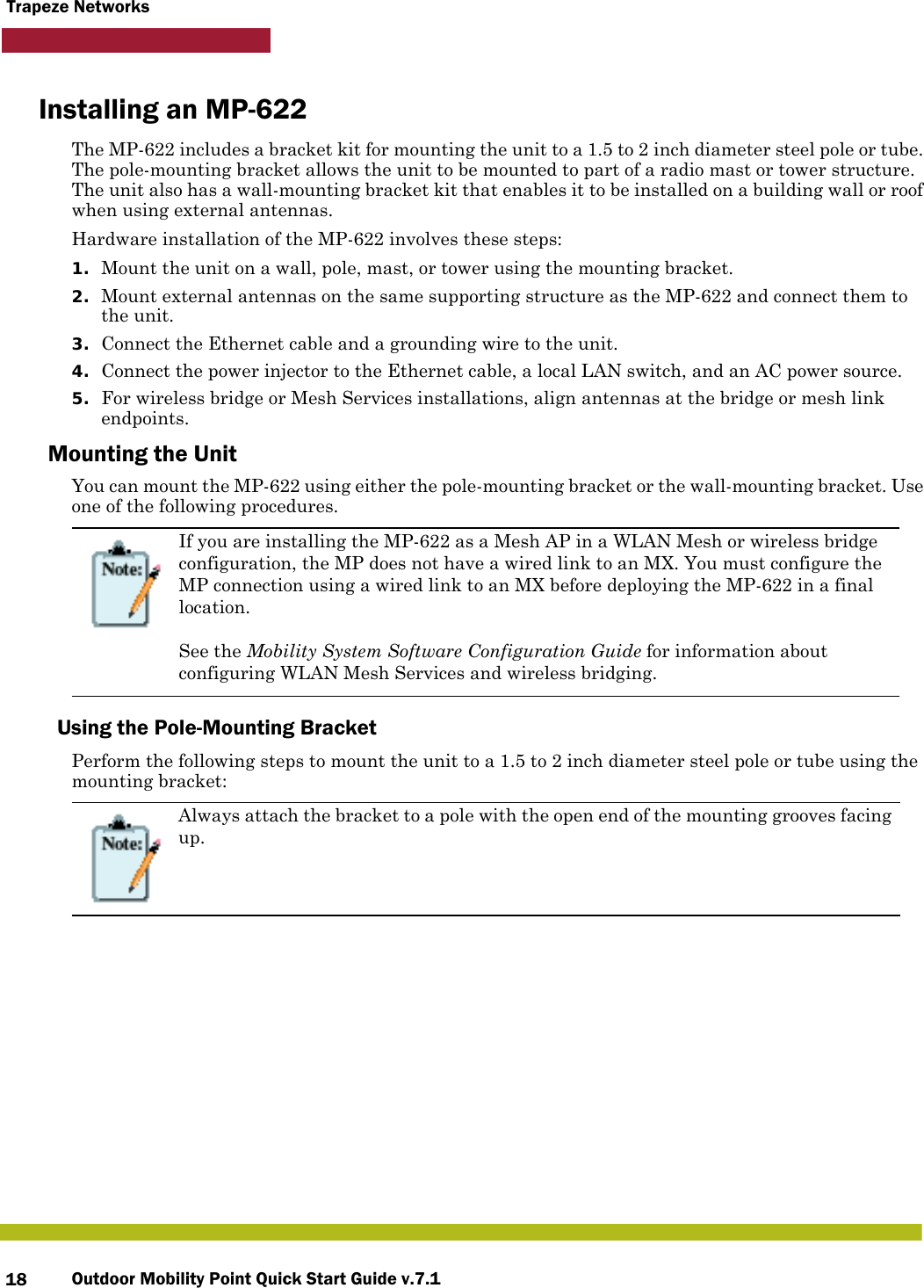 Outdoor Mobility Point Quick Start Guide v.7.118Trapeze NetworksInstalling an MP-622The MP-622 includes a bracket kit for mounting the unit to a 1.5 to 2 inch diameter steel pole or tube. The pole-mounting bracket allows the unit to be mounted to part of a radio mast or tower structure. The unit also has a wall-mounting bracket kit that enables it to be installed on a building wall or roof when using external antennas.Hardware installation of the MP-622 involves these steps:1. Mount the unit on a wall, pole, mast, or tower using the mounting bracket.2. Mount external antennas on the same supporting structure as the MP-622 and connect them to the unit.3. Connect the Ethernet cable and a grounding wire to the unit.4. Connect the power injector to the Ethernet cable, a local LAN switch, and an AC power source.5. For wireless bridge or Mesh Services installations, align antennas at the bridge or mesh link endpoints.Mounting the UnitYou can mount the MP-622 using either the pole-mounting bracket or the wall-mounting bracket. Use one of the following procedures.Using the Pole-Mounting BracketPerform the following steps to mount the unit to a 1.5 to 2 inch diameter steel pole or tube using the mounting bracket:If you are installing the MP-622 as a Mesh AP in a WLAN Mesh or wireless bridge configuration, the MP does not have a wired link to an MX. You must configure the MP connection using a wired link to an MX before deploying the MP-622 in a final location. See the Mobility System Software Configuration Guide for information about configuring WLAN Mesh Services and wireless bridging.Always attach the bracket to a pole with the open end of the mounting grooves facing up.