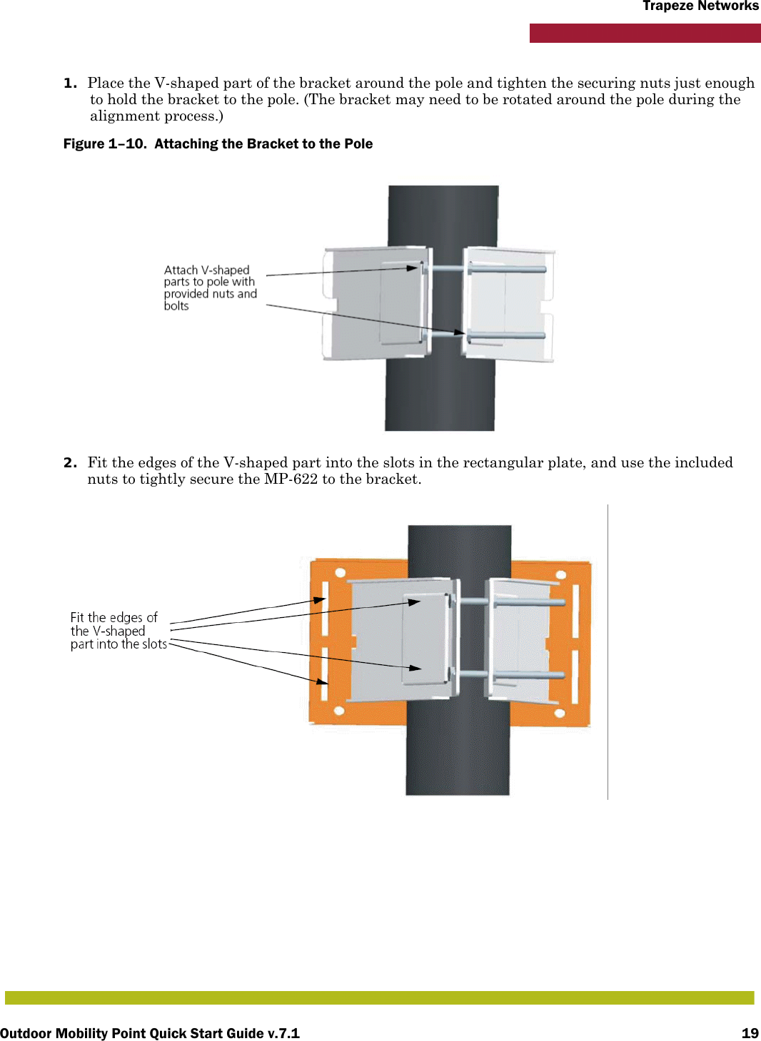 Outdoor Mobility Point Quick Start Guide v.7.1 19Trapeze Networks1. Place the V-shaped part of the bracket around the pole and tighten the securing nuts just enough to hold the bracket to the pole. (The bracket may need to be rotated around the pole during the alignment process.)Figure 1–10.  Attaching the Bracket to the Pole   2. Fit the edges of the V-shaped part into the slots in the rectangular plate, and use the included nuts to tightly secure the MP-622 to the bracket. 