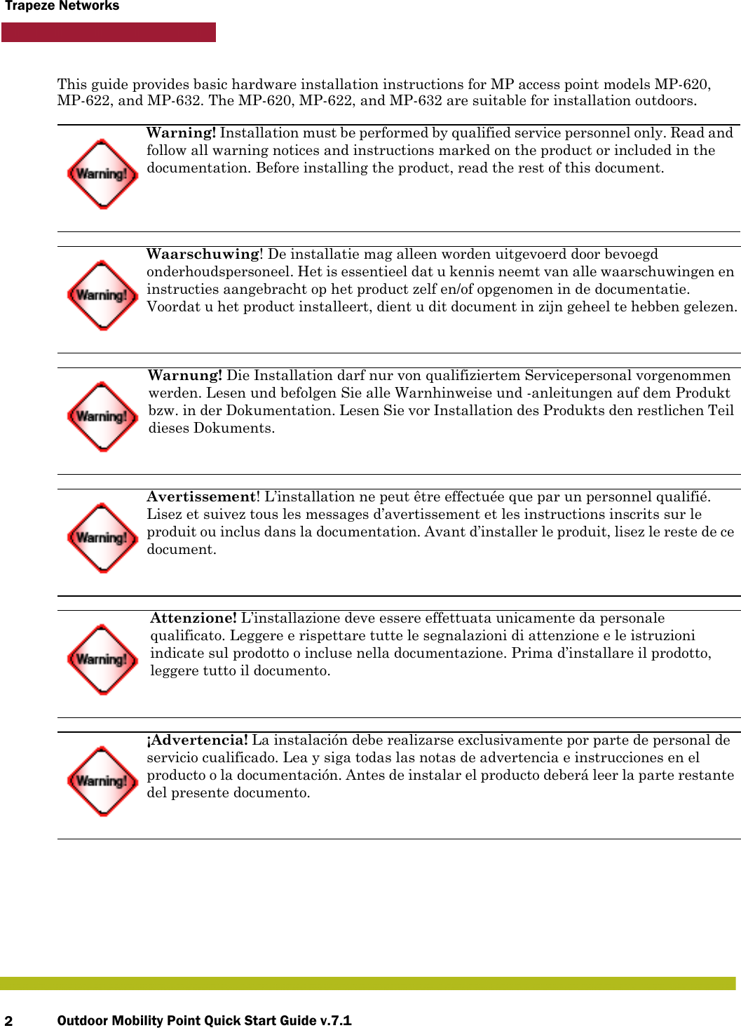 Outdoor Mobility Point Quick Start Guide v.7.12Trapeze NetworksThis guide provides basic hardware installation instructions for MP access point models MP-620, MP-622, and MP-632. The MP-620, MP-622, and MP-632 are suitable for installation outdoors.  Warning! Installation must be performed by qualified service personnel only. Read and follow all warning notices and instructions marked on the product or included in the documentation. Before installing the product, read the rest of this document.Waarschuwing! De installatie mag alleen worden uitgevoerd door bevoegd onderhoudspersoneel. Het is essentieel dat u kennis neemt van alle waarschuwingen en instructies aangebracht op het product zelf en/of opgenomen in de documentatie. Voordat u het product installeert, dient u dit document in zijn geheel te hebben gelezen.Warnung! Die Installation darf nur von qualifiziertem Servicepersonal vorgenommen werden. Lesen und befolgen Sie alle Warnhinweise und -anleitungen auf dem Produkt bzw. in der Dokumentation. Lesen Sie vor Installation des Produkts den restlichen Teil dieses Dokuments.Avertissement! L’installation ne peut être effectuée que par un personnel qualifié. Lisez et suivez tous les messages d’avertissement et les instructions inscrits sur le produit ou inclus dans la documentation. Avant d’installer le produit, lisez le reste de ce document.Attenzione! L’installazione deve essere effettuata unicamente da personale qualificato. Leggere e rispettare tutte le segnalazioni di attenzione e le istruzioni indicate sul prodotto o incluse nella documentazione. Prima d’installare il prodotto, leggere tutto il documento.¡Advertencia! La instalación debe realizarse exclusivamente por parte de personal de servicio cualificado. Lea y siga todas las notas de advertencia e instrucciones en el producto o la documentación. Antes de instalar el producto deberá leer la parte restante del presente documento. 