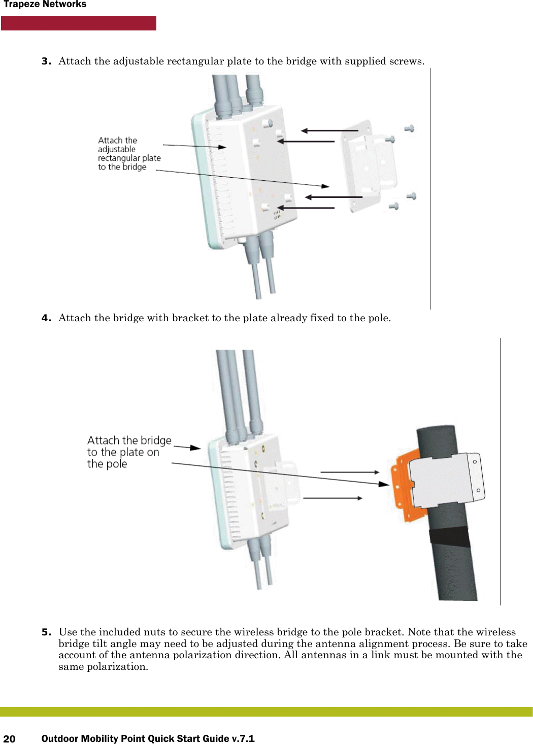 Outdoor Mobility Point Quick Start Guide v.7.120Trapeze Networks3. Attach the adjustable rectangular plate to the bridge with supplied screws.4. Attach the bridge with bracket to the plate already fixed to the pole.5. Use the included nuts to secure the wireless bridge to the pole bracket. Note that the wireless bridge tilt angle may need to be adjusted during the antenna alignment process. Be sure to take account of the antenna polarization direction. All antennas in a link must be mounted with the same polarization.