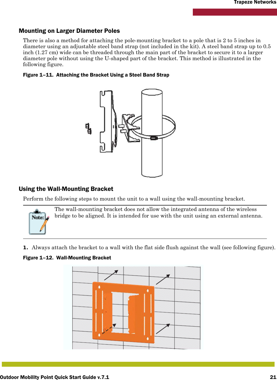 Outdoor Mobility Point Quick Start Guide v.7.1 21Trapeze NetworksMounting on Larger Diameter PolesThere is also a method for attaching the pole-mounting bracket to a pole that is 2 to 5 inches in diameter using an adjustable steel band strap (not included in the kit). A steel band strap up to 0.5 inch (1.27 cm) wide can be threaded through the main part of the bracket to secure it to a larger diameter pole without using the U-shaped part of the bracket. This method is illustrated in the following figure.Figure 1–11.  Attaching the Bracket Using a Steel Band Strap   Using the Wall-Mounting BracketPerform the following steps to mount the unit to a wall using the wall-mounting bracket.1. Always attach the bracket to a wall with the flat side flush against the wall (see following figure).Figure 1–12.  Wall-Mounting Bracket   The wall-mounting bracket does not allow the integrated antenna of the wireless bridge to be aligned. It is intended for use with the unit using an external antenna.