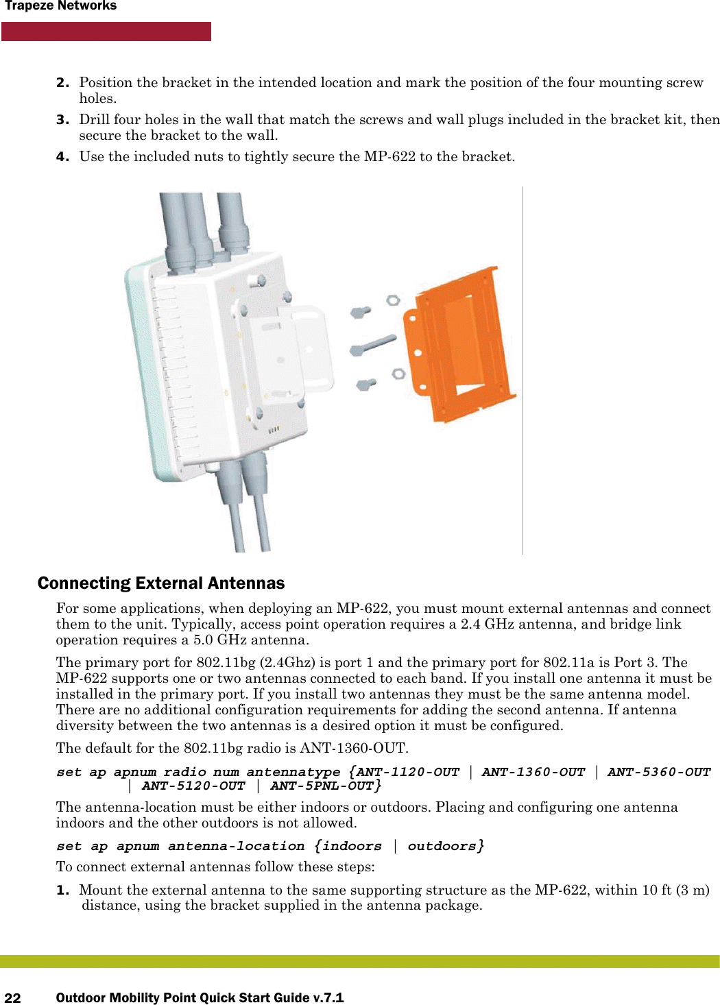 Outdoor Mobility Point Quick Start Guide v.7.122Trapeze Networks2. Position the bracket in the intended location and mark the position of the four mounting screw holes.3. Drill four holes in the wall that match the screws and wall plugs included in the bracket kit, then secure the bracket to the wall.4. Use the included nuts to tightly secure the MP-622 to the bracket. Connecting External AntennasFor some applications, when deploying an MP-622, you must mount external antennas and connect them to the unit. Typically, access point operation requires a 2.4 GHz antenna, and bridge link operation requires a 5.0 GHz antenna.The primary port for 802.11bg (2.4Ghz) is port 1 and the primary port for 802.11a is Port 3. The MP-622 supports one or two antennas connected to each band. If you install one antenna it must be installed in the primary port. If you install two antennas they must be the same antenna model. There are no additional configuration requirements for adding the second antenna. If antenna diversity between the two antennas is a desired option it must be configured.The default for the 802.11bg radio is ANT-1360-OUT. set ap apnum radio num antennatype {ANT-1120-OUT | ANT-1360-OUT | ANT-5360-OUT  | ANT-5120-OUT | ANT-5PNL-OUT}The antenna-location must be either indoors or outdoors. Placing and configuring one antenna indoors and the other outdoors is not allowed.set ap apnum antenna-location {indoors | outdoors}To connect external antennas follow these steps:1. Mount the external antenna to the same supporting structure as the MP-622, within 10 ft (3 m) distance, using the bracket supplied in the antenna package.