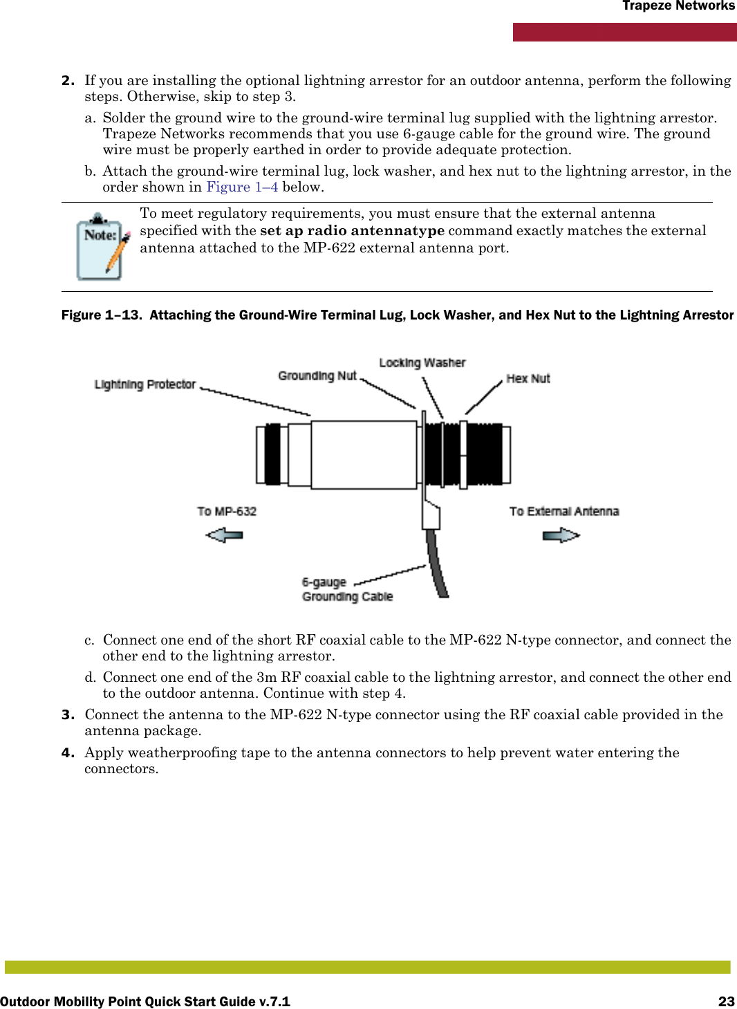 Outdoor Mobility Point Quick Start Guide v.7.1 23Trapeze Networks2. If you are installing the optional lightning arrestor for an outdoor antenna, perform the following steps. Otherwise, skip to step 3.a. Solder the ground wire to the ground-wire terminal lug supplied with the lightning arrestor. Trapeze Networks recommends that you use 6-gauge cable for the ground wire. The ground wire must be properly earthed in order to provide adequate protection.b. Attach the ground-wire terminal lug, lock washer, and hex nut to the lightning arrestor, in the order shown in Figure 1–4 below. Figure 1–13.  Attaching the Ground-Wire Terminal Lug, Lock Washer, and Hex Nut to the Lightning Arrestor      c. Connect one end of the short RF coaxial cable to the MP-622 N-type connector, and connect the other end to the lightning arrestor.d. Connect one end of the 3m RF coaxial cable to the lightning arrestor, and connect the other end to the outdoor antenna. Continue with step 4.3. Connect the antenna to the MP-622 N-type connector using the RF coaxial cable provided in the antenna package.4. Apply weatherproofing tape to the antenna connectors to help prevent water entering the connectors.To meet regulatory requirements, you must ensure that the external antenna specified with the set ap radio antennatype command exactly matches the external antenna attached to the MP-622 external antenna port.