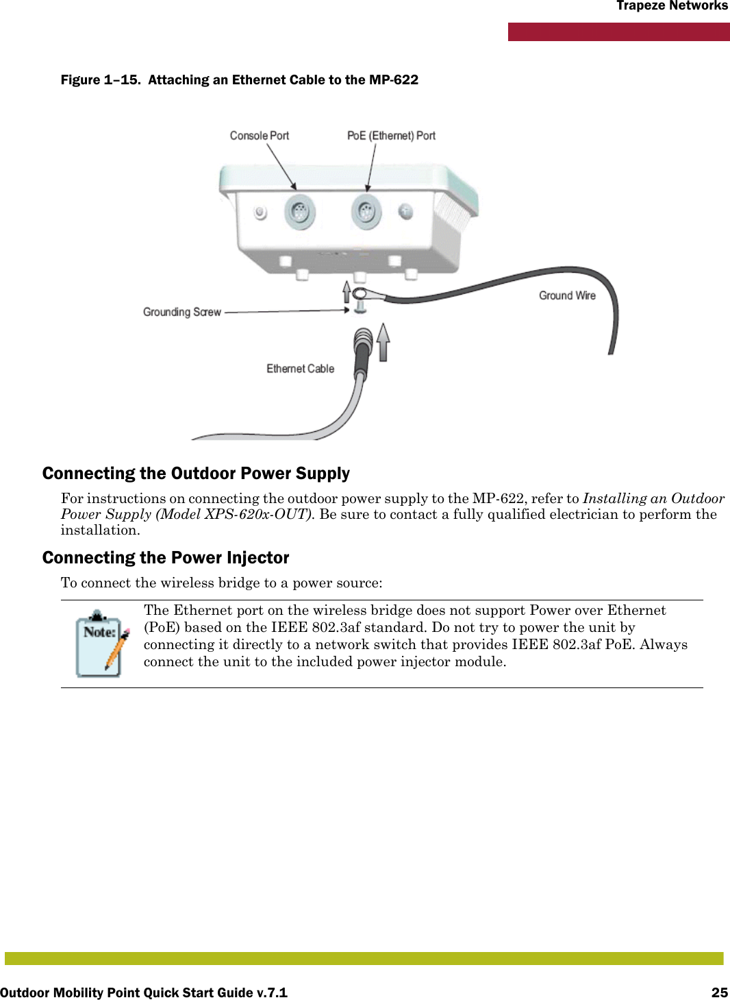 Outdoor Mobility Point Quick Start Guide v.7.1 25Trapeze NetworksFigure 1–15.  Attaching an Ethernet Cable to the MP-622   Connecting the Outdoor Power SupplyFor instructions on connecting the outdoor power supply to the MP-622, refer to Installing an Outdoor Power Supply (Model XPS-620x-OUT). Be sure to contact a fully qualified electrician to perform the installation. Connecting the Power InjectorTo connect the wireless bridge to a power source:The Ethernet port on the wireless bridge does not support Power over Ethernet (PoE) based on the IEEE 802.3af standard. Do not try to power the unit by connecting it directly to a network switch that provides IEEE 802.3af PoE. Always connect the unit to the included power injector module.