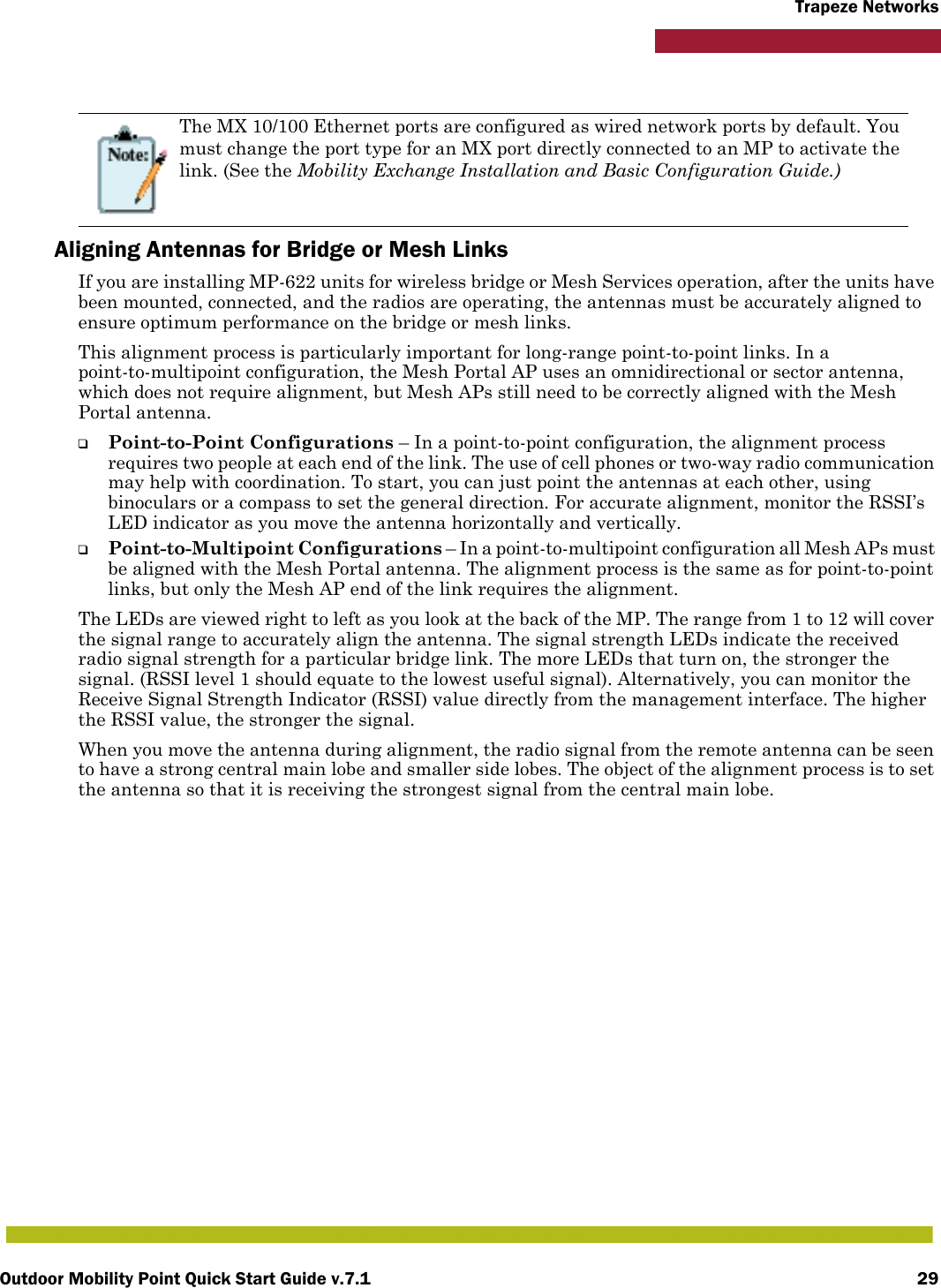 Outdoor Mobility Point Quick Start Guide v.7.1 29Trapeze Networks   Aligning Antennas for Bridge or Mesh LinksIf you are installing MP-622 units for wireless bridge or Mesh Services operation, after the units have been mounted, connected, and the radios are operating, the antennas must be accurately aligned to ensure optimum performance on the bridge or mesh links. This alignment process is particularly important for long-range point-to-point links. In a point-to-multipoint configuration, the Mesh Portal AP uses an omnidirectional or sector antenna, which does not require alignment, but Mesh APs still need to be correctly aligned with the Mesh Portal antenna.❑Point-to-Point Configurations – In a point-to-point configuration, the alignment process requires two people at each end of the link. The use of cell phones or two-way radio communication may help with coordination. To start, you can just point the antennas at each other, using binoculars or a compass to set the general direction. For accurate alignment, monitor the RSSI’s LED indicator as you move the antenna horizontally and vertically.❑Point-to-Multipoint Configurations – In a point-to-multipoint configuration all Mesh APs must be aligned with the Mesh Portal antenna. The alignment process is the same as for point-to-point links, but only the Mesh AP end of the link requires the alignment.The LEDs are viewed right to left as you look at the back of the MP. The range from 1 to 12 will cover the signal range to accurately align the antenna. The signal strength LEDs indicate the received radio signal strength for a particular bridge link. The more LEDs that turn on, the stronger the signal. (RSSI level 1 should equate to the lowest useful signal). Alternatively, you can monitor the Receive Signal Strength Indicator (RSSI) value directly from the management interface. The higher the RSSI value, the stronger the signal.When you move the antenna during alignment, the radio signal from the remote antenna can be seen to have a strong central main lobe and smaller side lobes. The object of the alignment process is to set the antenna so that it is receiving the strongest signal from the central main lobe.The MX 10/100 Ethernet ports are configured as wired network ports by default. You must change the port type for an MX port directly connected to an MP to activate the link. (See the Mobility Exchange Installation and Basic Configuration Guide.)