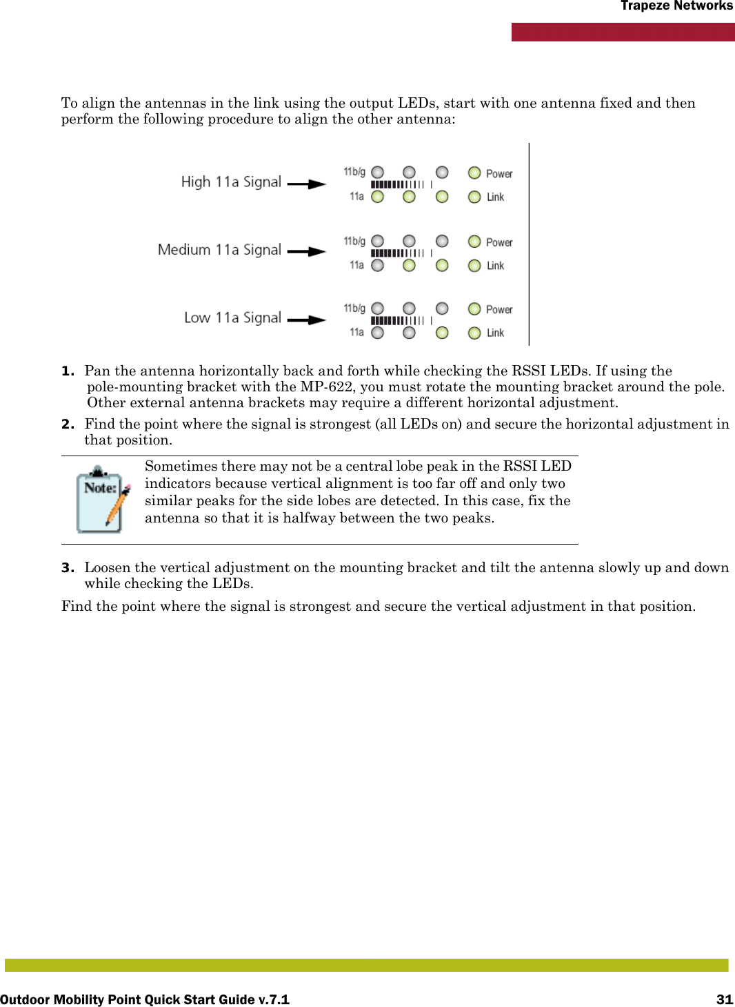 Outdoor Mobility Point Quick Start Guide v.7.1 31Trapeze NetworksTo align the antennas in the link using the output LEDs, start with one antenna fixed and then perform the following procedure to align the other antenna:1. Pan the antenna horizontally back and forth while checking the RSSI LEDs. If using the pole-mounting bracket with the MP-622, you must rotate the mounting bracket around the pole. Other external antenna brackets may require a different horizontal adjustment.2. Find the point where the signal is strongest (all LEDs on) and secure the horizontal adjustment in that position.3. Loosen the vertical adjustment on the mounting bracket and tilt the antenna slowly up and down while checking the LEDs.Find the point where the signal is strongest and secure the vertical adjustment in that position.Sometimes there may not be a central lobe peak in the RSSI LED indicators because vertical alignment is too far off and only two similar peaks for the side lobes are detected. In this case, fix the antenna so that it is halfway between the two peaks.