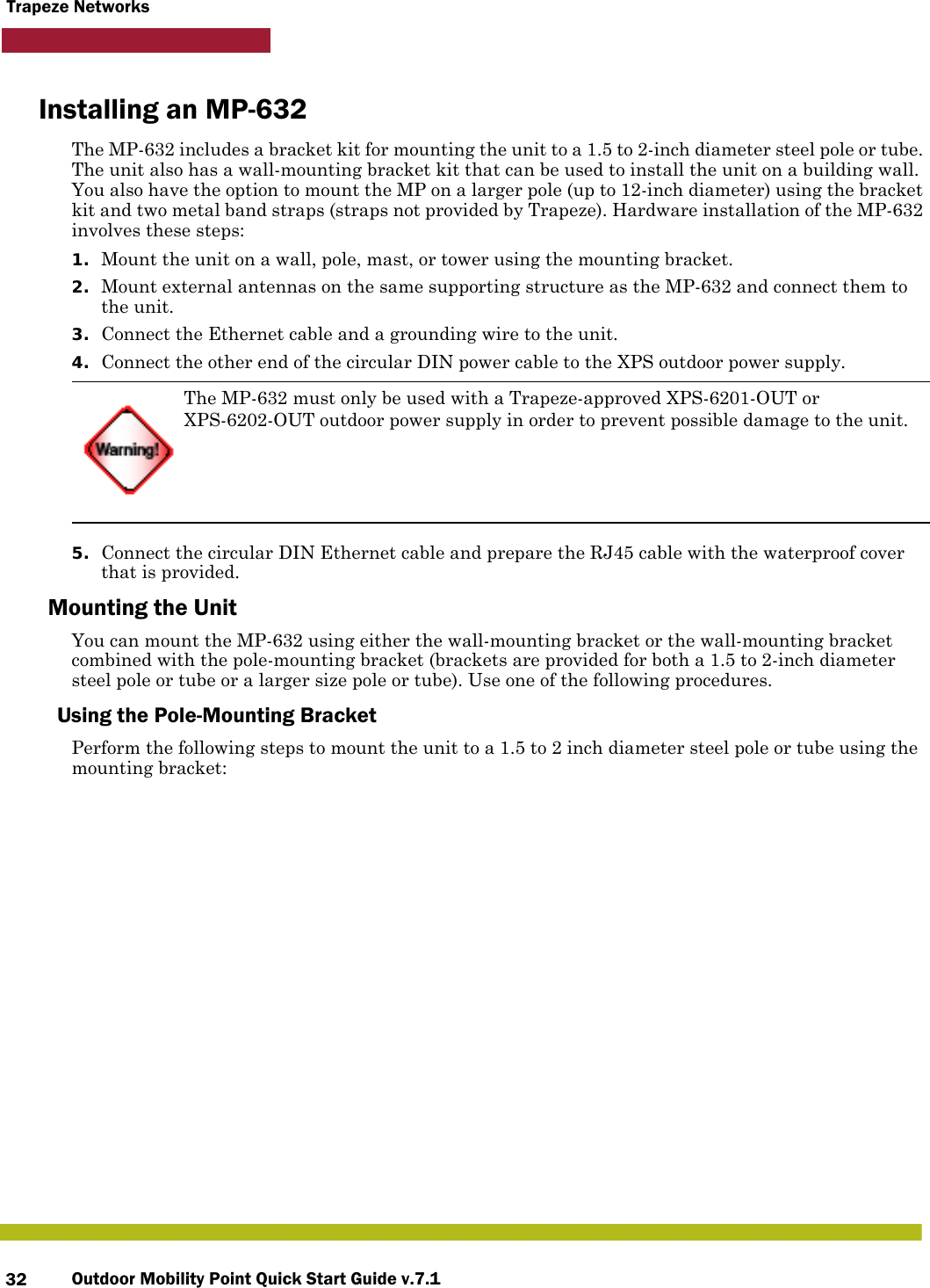 Outdoor Mobility Point Quick Start Guide v.7.132Trapeze NetworksInstalling an MP-632The MP-632 includes a bracket kit for mounting the unit to a 1.5 to 2-inch diameter steel pole or tube. The unit also has a wall-mounting bracket kit that can be used to install the unit on a building wall. You also have the option to mount the MP on a larger pole (up to 12-inch diameter) using the bracket kit and two metal band straps (straps not provided by Trapeze). Hardware installation of the MP-632 involves these steps:1. Mount the unit on a wall, pole, mast, or tower using the mounting bracket.2. Mount external antennas on the same supporting structure as the MP-632 and connect them to the unit.3. Connect the Ethernet cable and a grounding wire to the unit.4. Connect the other end of the circular DIN power cable to the XPS outdoor power supply.5. Connect the circular DIN Ethernet cable and prepare the RJ45 cable with the waterproof cover that is provided.Mounting the UnitYou can mount the MP-632 using either the wall-mounting bracket or the wall-mounting bracket combined with the pole-mounting bracket (brackets are provided for both a 1.5 to 2-inch diameter steel pole or tube or a larger size pole or tube). Use one of the following procedures.Using the Pole-Mounting BracketPerform the following steps to mount the unit to a 1.5 to 2 inch diameter steel pole or tube using the mounting bracket:The MP-632 must only be used with a Trapeze-approved XPS-6201-OUT or XPS-6202-OUT outdoor power supply in order to prevent possible damage to the unit.