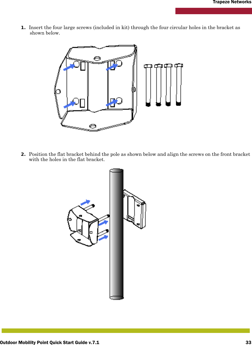 Outdoor Mobility Point Quick Start Guide v.7.1 33Trapeze Networks1. Insert the four large screws (included in kit) through the four circular holes in the bracket as shown below.2. Position the flat bracket behind the pole as shown below and align the screws on the front bracket with the holes in the flat bracket.