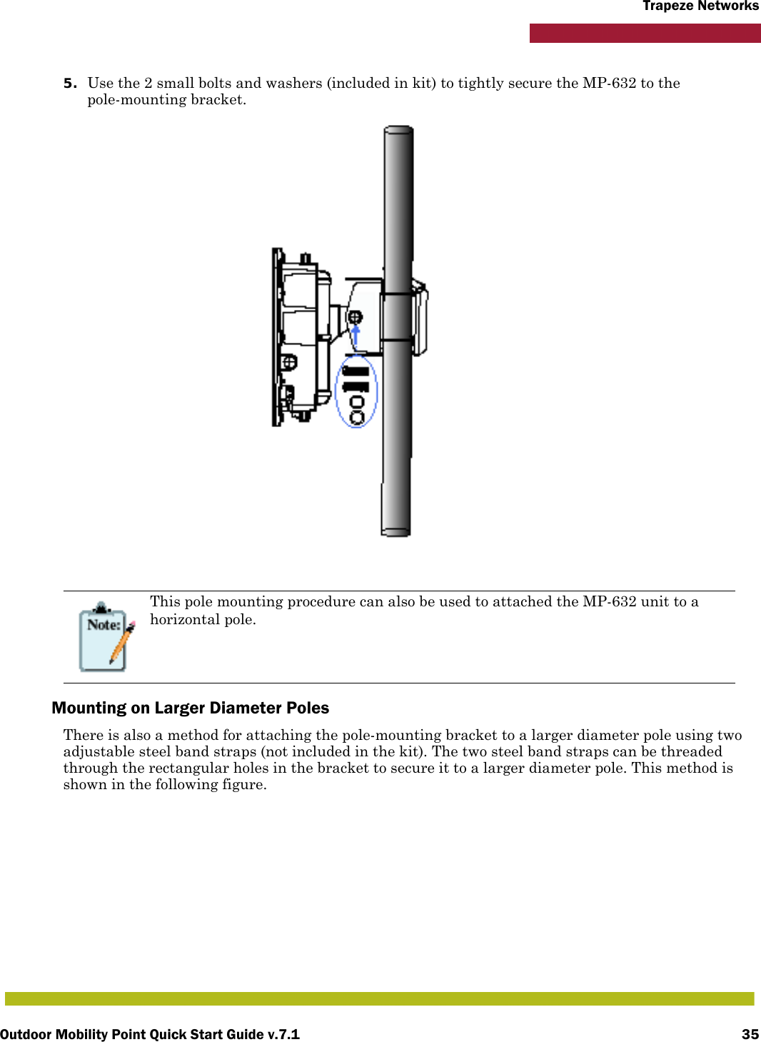 Outdoor Mobility Point Quick Start Guide v.7.1 35Trapeze Networks5. Use the 2 small bolts and washers (included in kit) to tightly secure the MP-632 to the pole-mounting bracket.Mounting on Larger Diameter PolesThere is also a method for attaching the pole-mounting bracket to a larger diameter pole using two adjustable steel band straps (not included in the kit). The two steel band straps can be threaded through the rectangular holes in the bracket to secure it to a larger diameter pole. This method is shown in the following figure.This pole mounting procedure can also be used to attached the MP-632 unit to a horizontal pole.