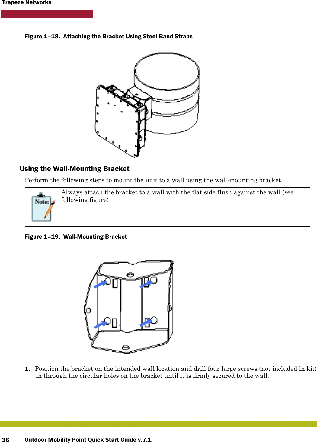 Outdoor Mobility Point Quick Start Guide v.7.136Trapeze NetworksFigure 1–18.  Attaching the Bracket Using Steel Band Straps   Using the Wall-Mounting BracketPerform the following steps to mount the unit to a wall using the wall-mounting bracket.Figure 1–19.  Wall-Mounting Bracket   1. Position the bracket on the intended wall location and drill four large screws (not included in kit) in through the circular holes on the bracket until it is firmly secured to the wall.Always attach the bracket to a wall with the flat side flush against the wall (see following figure)