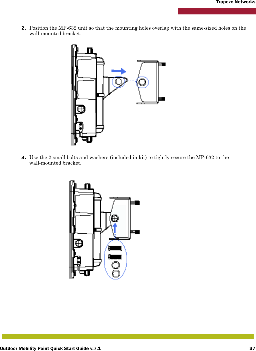 Outdoor Mobility Point Quick Start Guide v.7.1 37Trapeze Networks2. Position the MP-632 unit so that the mounting holes overlap with the same-sized holes on the wall-mounted bracket.. 3. Use the 2 small bolts and washers (included in kit) to tightly secure the MP-632 to the wall-mounted bracket.