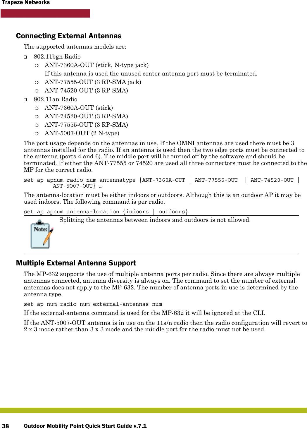 Outdoor Mobility Point Quick Start Guide v.7.138Trapeze NetworksConnecting External AntennasThe supported antennas models are:❑802.11bgn Radio❍ANT-7360A-OUT (stick, N-type jack)If this antenna is used the unused center antenna port must be terminated.❍ANT-77555-OUT (3 RP-SMA jack)❍ANT-74520-OUT (3 RP-SMA)❑802.11an Radio❍ANT-7360A-OUT (stick)❍ANT-74520-OUT (3 RP-SMA)❍ANT-77555-OUT (3 RP-SMA)❍ANT-5007-OUT (2 N-type)The port usage depends on the antennas in use. If the OMNI antennas are used there must be 3 antennas installed for the radio. If an antenna is used then the two edge ports must be connected to the antenna (ports 4 and 6). The middle port will be turned off by the software and should be terminated. If either the ANT-77555 or 74520 are used all three connectors must be connected to the MP for the correct radio.set ap apnum radio num antennatype {ANT-7360A-OUT | ANT-77555-OUT  | ANT-74520-OUT | ANT-5O07-OUT} …The antenna-location must be either indoors or outdoors. Although this is an outdoor AP it may be used indoors. The following command is per radio.set ap apnum antenna-location {indoors | outdoors}Multiple External Antenna SupportThe MP-632 supports the use of multiple antenna ports per radio. Since there are always multiple antennas connected, antenna diversity is always on. The command to set the number of external antennas does not apply to the MP-632. The number of antenna ports in use is determined by the antenna type.set ap num radio num external-antennas numIf the external-antenna command is used for the MP-632 it will be ignored at the CLI.If the ANT-5007-OUT antenna is in use on the 11a/n radio then the radio configuration will revert to 2 x 3 mode rather than 3 x 3 mode and the middle port for the radio must not be used.Splitting the antennas between indoors and outdoors is not allowed. 