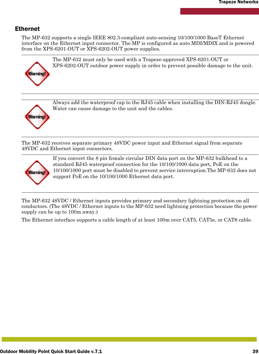 Outdoor Mobility Point Quick Start Guide v.7.1 39Trapeze NetworksEthernetThe MP-632 supports a single IEEE 802.3-compliant auto-sensing 10/100/1000 BaseT Ethernet interface on the Ethernet input connector. The MP is configured as auto MDI/MDIX and is powered from the XPS-6201-OUT or XPS-6202-OUT power supplies.The MP-632 receives separate primary 48VDC power input and Ethernet signal from separate 48VDC and Ethernet input connectors.The MP-632 48VDC / Ethernet inputs provides primary and secondary lightning protection on all conductors. (The 48VDC / Ethernet inputs to the MP-632 need lightning protection because the power supply can be up to 100m away.)The Ethernet interface supports a cable length of at least 100m over CAT5, CAT5e, or CAT6 cable.The MP-632 must only be used with a Trapeze-approved XPS-6201-OUT or XPS-6202-OUT outdoor power supply in order to prevent possible damage to the unit.Always add the waterproof cap to the RJ45 cable when installing the DIN-RJ45 dongle. Water can cause damage to the unit and the cables.If you convert the 8 pin female circular DIN data port on the MP-632 bulkhead to a standard RJ45 waterproof connection for the 10/100/1000 data port, PoE on the 10/100/1000 port must be disabled to prevent service interruption.The MP-632 does not support PoE on the 10/100/1000 Ethernet data port.