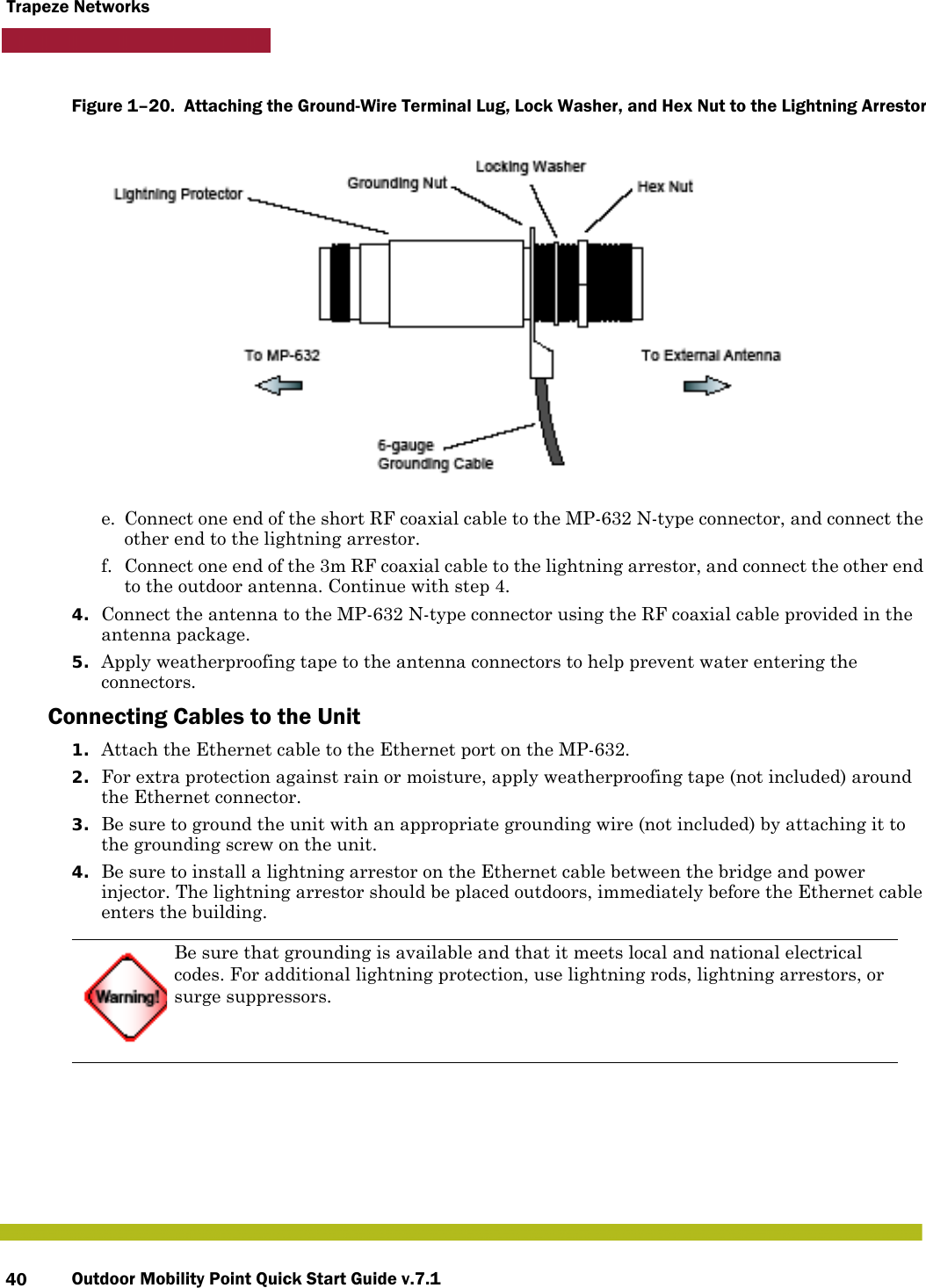 Outdoor Mobility Point Quick Start Guide v.7.140Trapeze NetworksFigure 1–20.  Attaching the Ground-Wire Terminal Lug, Lock Washer, and Hex Nut to the Lightning Arrestor      e. Connect one end of the short RF coaxial cable to the MP-632 N-type connector, and connect the other end to the lightning arrestor.f. Connect one end of the 3m RF coaxial cable to the lightning arrestor, and connect the other end to the outdoor antenna. Continue with step 4.4. Connect the antenna to the MP-632 N-type connector using the RF coaxial cable provided in the antenna package.5. Apply weatherproofing tape to the antenna connectors to help prevent water entering the connectors.Connecting Cables to the Unit1. Attach the Ethernet cable to the Ethernet port on the MP-632. 2. For extra protection against rain or moisture, apply weatherproofing tape (not included) around the Ethernet connector.3. Be sure to ground the unit with an appropriate grounding wire (not included) by attaching it to the grounding screw on the unit.4. Be sure to install a lightning arrestor on the Ethernet cable between the bridge and power injector. The lightning arrestor should be placed outdoors, immediately before the Ethernet cable enters the building.Be sure that grounding is available and that it meets local and national electrical codes. For additional lightning protection, use lightning rods, lightning arrestors, or surge suppressors.