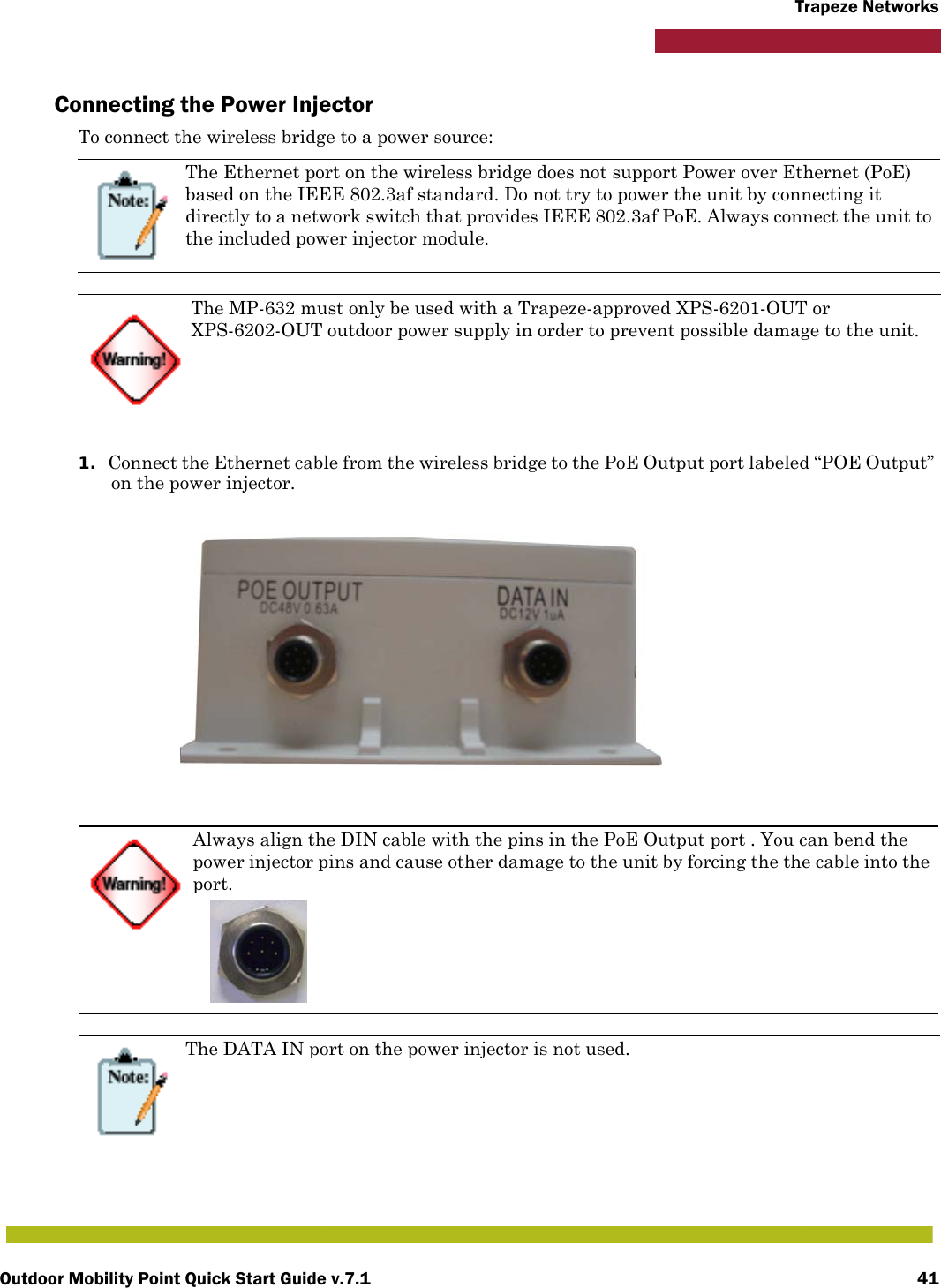 Outdoor Mobility Point Quick Start Guide v.7.1 41Trapeze NetworksConnecting the Power InjectorTo connect the wireless bridge to a power source:1. Connect the Ethernet cable from the wireless bridge to the PoE Output port labeled “POE Output” on the power injector.The Ethernet port on the wireless bridge does not support Power over Ethernet (PoE) based on the IEEE 802.3af standard. Do not try to power the unit by connecting it directly to a network switch that provides IEEE 802.3af PoE. Always connect the unit to the included power injector module.The MP-632 must only be used with a Trapeze-approved XPS-6201-OUT or XPS-6202-OUT outdoor power supply in order to prevent possible damage to the unit.Always align the DIN cable with the pins in the PoE Output port . You can bend the power injector pins and cause other damage to the unit by forcing the the cable into the port.The DATA IN port on the power injector is not used.