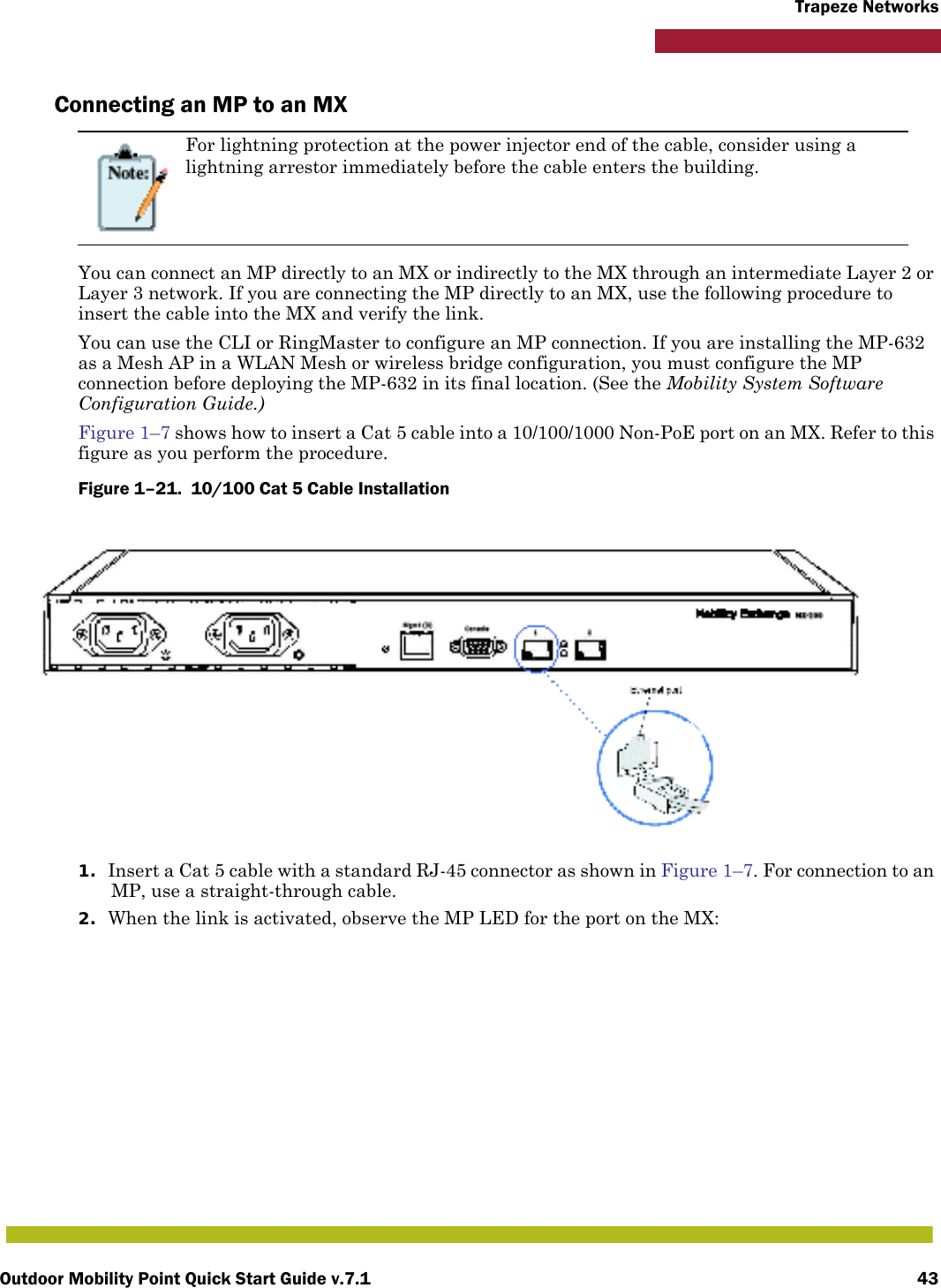 Outdoor Mobility Point Quick Start Guide v.7.1 43Trapeze NetworksConnecting an MP to an MXYou can connect an MP directly to an MX or indirectly to the MX through an intermediate Layer 2 or Layer 3 network. If you are connecting the MP directly to an MX, use the following procedure to insert the cable into the MX and verify the link. You can use the CLI or RingMaster to configure an MP connection. If you are installing the MP-632 as a Mesh AP in a WLAN Mesh or wireless bridge configuration, you must configure the MP connection before deploying the MP-632 in its final location. (See the Mobility System Software Configuration Guide.)Figure 1–7 shows how to insert a Cat 5 cable into a 10/100/1000 Non-PoE port on an MX. Refer to this figure as you perform the procedure. Figure 1–21.  10/100 Cat 5 Cable Installation          1. Insert a Cat 5 cable with a standard RJ-45 connector as shown in Figure 1–7. For connection to an MP, use a straight-through cable.2. When the link is activated, observe the MP LED for the port on the MX:For lightning protection at the power injector end of the cable, consider using a lightning arrestor immediately before the cable enters the building.