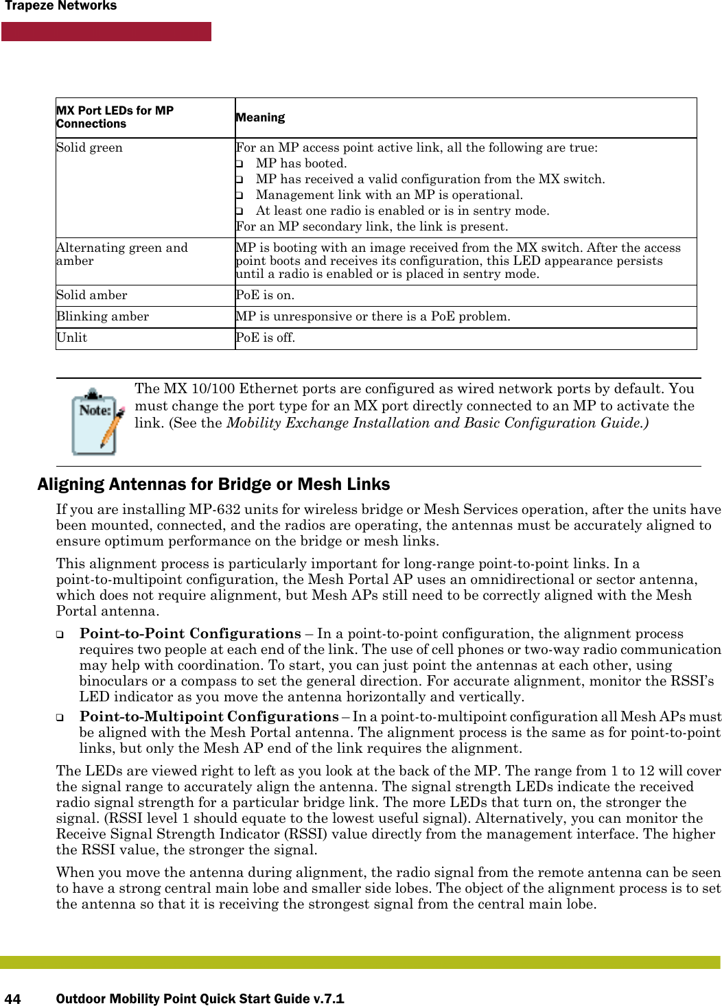 Outdoor Mobility Point Quick Start Guide v.7.144Trapeze Networks      Aligning Antennas for Bridge or Mesh LinksIf you are installing MP-632 units for wireless bridge or Mesh Services operation, after the units have been mounted, connected, and the radios are operating, the antennas must be accurately aligned to ensure optimum performance on the bridge or mesh links. This alignment process is particularly important for long-range point-to-point links. In a point-to-multipoint configuration, the Mesh Portal AP uses an omnidirectional or sector antenna, which does not require alignment, but Mesh APs still need to be correctly aligned with the Mesh Portal antenna.❑Point-to-Point Configurations – In a point-to-point configuration, the alignment process requires two people at each end of the link. The use of cell phones or two-way radio communication may help with coordination. To start, you can just point the antennas at each other, using binoculars or a compass to set the general direction. For accurate alignment, monitor the RSSI’s LED indicator as you move the antenna horizontally and vertically.❑Point-to-Multipoint Configurations – In a point-to-multipoint configuration all Mesh APs must be aligned with the Mesh Portal antenna. The alignment process is the same as for point-to-point links, but only the Mesh AP end of the link requires the alignment.The LEDs are viewed right to left as you look at the back of the MP. The range from 1 to 12 will cover the signal range to accurately align the antenna. The signal strength LEDs indicate the received radio signal strength for a particular bridge link. The more LEDs that turn on, the stronger the signal. (RSSI level 1 should equate to the lowest useful signal). Alternatively, you can monitor the Receive Signal Strength Indicator (RSSI) value directly from the management interface. The higher the RSSI value, the stronger the signal.When you move the antenna during alignment, the radio signal from the remote antenna can be seen to have a strong central main lobe and smaller side lobes. The object of the alignment process is to set the antenna so that it is receiving the strongest signal from the central main lobe.MX Port LEDs for MP Connections MeaningSolid green For an MP access point active link, all the following are true:❑MP has booted.❑MP has received a valid configuration from the MX switch.❑Management link with an MP is operational.❑At least one radio is enabled or is in sentry mode.For an MP secondary link, the link is present.Alternating green and amberMP is booting with an image received from the MX switch. After the access point boots and receives its configuration, this LED appearance persists until a radio is enabled or is placed in sentry mode.Solid amber PoE is on.Blinking amber MP is unresponsive or there is a PoE problem.Unlit PoE is off.The MX 10/100 Ethernet ports are configured as wired network ports by default. You must change the port type for an MX port directly connected to an MP to activate the link. (See the Mobility Exchange Installation and Basic Configuration Guide.)