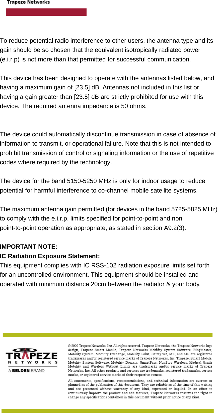     To reduce potential radio interference to other users, the antenna type and its gain should be so chosen that the equivalent isotropically radiated power (e.i.r.p) is not more than that permitted for successful communication.  This device has been designed to operate with the antennas listed below, and having a maximum gain of [23.5] dB. Antennas not included in this list or having a gain greater than [23.5] dB are strictly prohibited for use with this device. The required antenna impedance is 50 ohms.   The device could automatically discontinue transmission in case of absence of information to transmit, or operational failure. Note that this is not intended to prohibit transmission of control or signaling information or the use of repetitive codes where required by the technology.  The device for the band 5150-5250 MHz is only for indoor usage to reduce potential for harmful interference to co-channel mobile satellite systems.  The maximum antenna gain permitted (for devices in the band 5725-5825 MHz) to comply with the e.i.r.p. limits specified for point-to-point and non point-to-point operation as appropriate, as stated in section A9.2(3).  IMPORTANT NOTE: IC Radiation Exposure Statement: This equipment complies with IC RSS-102 radiation exposure limits set forth for an uncontrolled environment. This equipment should be installed and operated with minimum distance 20cm between the radiator &amp; your body.  