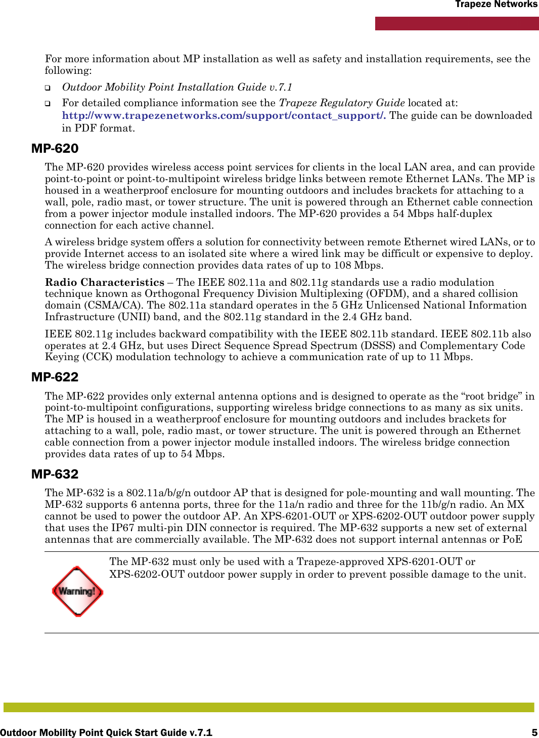 Outdoor Mobility Point Quick Start Guide v.7.1 5Trapeze NetworksFor more information about MP installation as well as safety and installation requirements, see the following:❑Outdoor Mobility Point Installation Guide v.7.1❑For detailed compliance information see the Trapeze Regulatory Guide located at:http://www.trapezenetworks.com/support/contact_support/. The guide can be downloaded in PDF format.MP-620The MP-620 provides wireless access point services for clients in the local LAN area, and can provide point-to-point or point-to-multipoint wireless bridge links between remote Ethernet LANs. The MP is housed in a weatherproof enclosure for mounting outdoors and includes brackets for attaching to a wall, pole, radio mast, or tower structure. The unit is powered through an Ethernet cable connection from a power injector module installed indoors. The MP-620 provides a 54 Mbps half-duplex connection for each active channel.A wireless bridge system offers a solution for connectivity between remote Ethernet wired LANs, or to provide Internet access to an isolated site where a wired link may be difficult or expensive to deploy. The wireless bridge connection provides data rates of up to 108 Mbps.Radio Characteristics – The IEEE 802.11a and 802.11g standards use a radio modulation technique known as Orthogonal Frequency Division Multiplexing (OFDM), and a shared collision domain (CSMA/CA). The 802.11a standard operates in the 5 GHz Unlicensed National Information Infrastructure (UNII) band, and the 802.11g standard in the 2.4 GHz band. IEEE 802.11g includes backward compatibility with the IEEE 802.11b standard. IEEE 802.11b also operates at 2.4 GHz, but uses Direct Sequence Spread Spectrum (DSSS) and Complementary Code Keying (CCK) modulation technology to achieve a communication rate of up to 11 Mbps.MP-622The MP-622 provides only external antenna options and is designed to operate as the “root bridge” in point-to-multipoint configurations, supporting wireless bridge connections to as many as six units. The MP is housed in a weatherproof enclosure for mounting outdoors and includes brackets for attaching to a wall, pole, radio mast, or tower structure. The unit is powered through an Ethernet cable connection from a power injector module installed indoors. The wireless bridge connection provides data rates of up to 54 Mbps.MP-632The MP-632 is a 802.11a/b/g/n outdoor AP that is designed for pole-mounting and wall mounting. The MP-632 supports 6 antenna ports, three for the 11a/n radio and three for the 11b/g/n radio. An MX cannot be used to power the outdoor AP. An XPS-6201-OUT or XPS-6202-OUT outdoor power supply that uses the IP67 multi-pin DIN connector is required. The MP-632 supports a new set of external antennas that are commercially available. The MP-632 does not support internal antennas or PoEThe MP-632 must only be used with a Trapeze-approved XPS-6201-OUT or XPS-6202-OUT outdoor power supply in order to prevent possible damage to the unit.