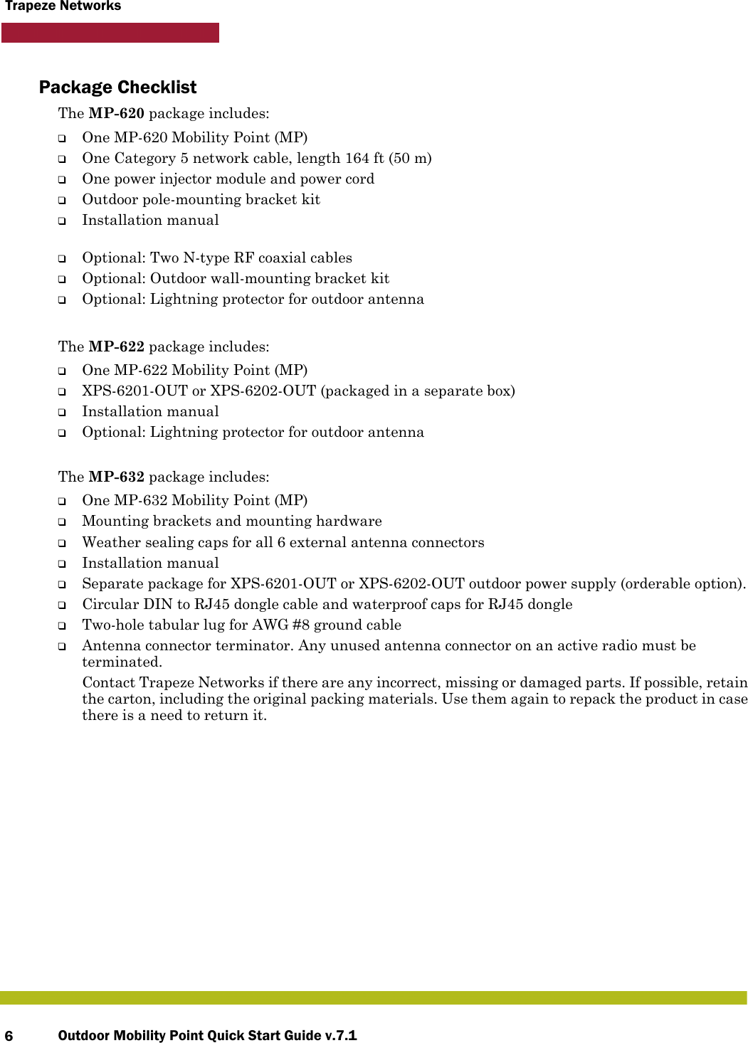 Outdoor Mobility Point Quick Start Guide v.7.16Trapeze NetworksPackage ChecklistThe MP-620 package includes:❑One MP-620 Mobility Point (MP)❑One Category 5 network cable, length 164 ft (50 m)❑One power injector module and power cord❑Outdoor pole-mounting bracket kit❑Installation manual❑Optional: Two N-type RF coaxial cables❑Optional: Outdoor wall-mounting bracket kit❑Optional: Lightning protector for outdoor antennaThe MP-622 package includes:❑One MP-622 Mobility Point (MP)❑XPS-6201-OUT or XPS-6202-OUT (packaged in a separate box)❑Installation manual❑Optional: Lightning protector for outdoor antennaThe MP-632 package includes:❑One MP-632 Mobility Point (MP)❑Mounting brackets and mounting hardware❑Weather sealing caps for all 6 external antenna connectors❑Installation manual❑Separate package for XPS-6201-OUT or XPS-6202-OUT outdoor power supply (orderable option).❑Circular DIN to RJ45 dongle cable and waterproof caps for RJ45 dongle❑Two-hole tabular lug for AWG #8 ground cable❑Antenna connector terminator. Any unused antenna connector on an active radio must be terminated.Contact Trapeze Networks if there are any incorrect, missing or damaged parts. If possible, retain the carton, including the original packing materials. Use them again to repack the product in case there is a need to return it.