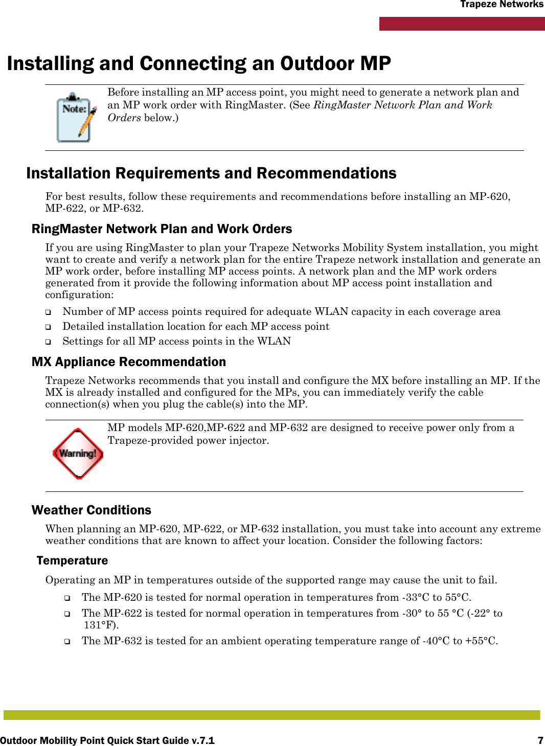 Outdoor Mobility Point Quick Start Guide v.7.1 7Trapeze NetworksInstalling and Connecting an Outdoor MPInstallation Requirements and RecommendationsFor best results, follow these requirements and recommendations before installing an MP-620, MP-622, or MP-632.RingMaster Network Plan and Work OrdersIf you are using RingMaster to plan your Trapeze Networks Mobility System installation, you might want to create and verify a network plan for the entire Trapeze network installation and generate an MP work order, before installing MP access points. A network plan and the MP work orders generated from it provide the following information about MP access point installation and configuration:❑Number of MP access points required for adequate WLAN capacity in each coverage area❑Detailed installation location for each MP access point❑Settings for all MP access points in the WLANMX Appliance RecommendationTrapeze Networks recommends that you install and configure the MX before installing an MP. If the MX is already installed and configured for the MPs, you can immediately verify the cable connection(s) when you plug the cable(s) into the MP.Weather ConditionsWhen planning an MP-620, MP-622, or MP-632 installation, you must take into account any extreme weather conditions that are known to affect your location. Consider the following factors:Temperature Operating an MP in temperatures outside of the supported range may cause the unit to fail.❑The MP-620 is tested for normal operation in temperatures from -33°C to 55°C. ❑The MP-622 is tested for normal operation in temperatures from -30° to 55 °C (-22° to 131°F). ❑The MP-632 is tested for an ambient operating temperature range of -40°C to +55°C.Before installing an MP access point, you might need to generate a network plan and an MP work order with RingMaster. (See RingMaster Network Plan and Work Orders below.)MP models MP-620,MP-622 and MP-632 are designed to receive power only from a Trapeze-provided power injector.