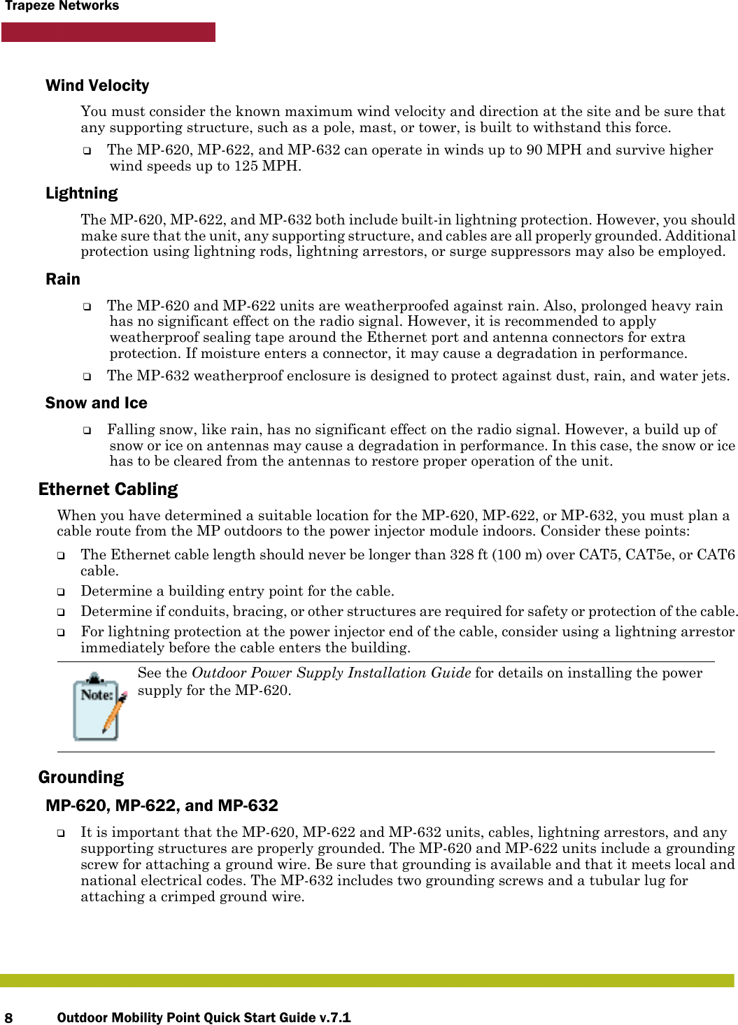 Outdoor Mobility Point Quick Start Guide v.7.18Trapeze NetworksWind VelocityYou must consider the known maximum wind velocity and direction at the site and be sure that any supporting structure, such as a pole, mast, or tower, is built to withstand this force.❑The MP-620, MP-622, and MP-632 can operate in winds up to 90 MPH and survive higher wind speeds up to 125 MPH. LightningThe MP-620, MP-622, and MP-632 both include built-in lightning protection. However, you should make sure that the unit, any supporting structure, and cables are all properly grounded. Additional protection using lightning rods, lightning arrestors, or surge suppressors may also be employed. Rain❑The MP-620 and MP-622 units are weatherproofed against rain. Also, prolonged heavy rain has no significant effect on the radio signal. However, it is recommended to apply weatherproof sealing tape around the Ethernet port and antenna connectors for extra protection. If moisture enters a connector, it may cause a degradation in performance.❑The MP-632 weatherproof enclosure is designed to protect against dust, rain, and water jets.Snow and Ice❑Falling snow, like rain, has no significant effect on the radio signal. However, a build up of snow or ice on antennas may cause a degradation in performance. In this case, the snow or ice has to be cleared from the antennas to restore proper operation of the unit.Ethernet CablingWhen you have determined a suitable location for the MP-620, MP-622, or MP-632, you must plan a cable route from the MP outdoors to the power injector module indoors. Consider these points:❑The Ethernet cable length should never be longer than 328 ft (100 m) over CAT5, CAT5e, or CAT6 cable.❑Determine a building entry point for the cable.❑Determine if conduits, bracing, or other structures are required for safety or protection of the cable.❑For lightning protection at the power injector end of the cable, consider using a lightning arrestor immediately before the cable enters the building.GroundingMP-620, MP-622, and MP-632❑It is important that the MP-620, MP-622 and MP-632 units, cables, lightning arrestors, and any supporting structures are properly grounded. The MP-620 and MP-622 units include a grounding screw for attaching a ground wire. Be sure that grounding is available and that it meets local and national electrical codes. The MP-632 includes two grounding screws and a tubular lug for attaching a crimped ground wire.See the Outdoor Power Supply Installation Guide for details on installing the power supply for the MP-620. 