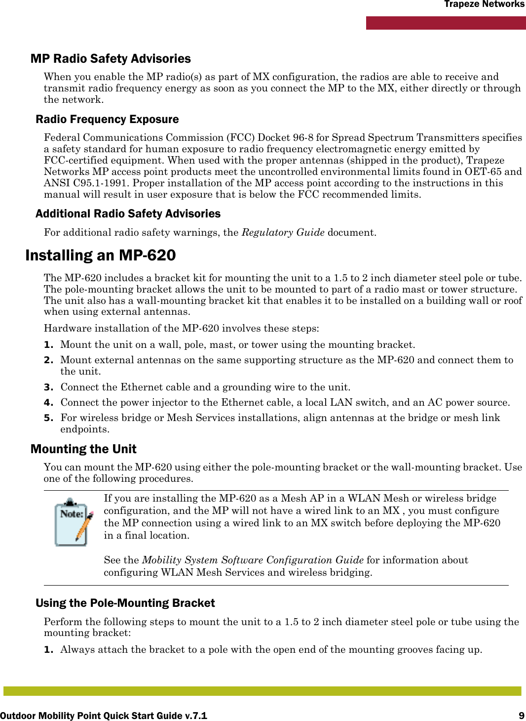 Outdoor Mobility Point Quick Start Guide v.7.1 9Trapeze NetworksMP Radio Safety AdvisoriesWhen you enable the MP radio(s) as part of MX configuration, the radios are able to receive and transmit radio frequency energy as soon as you connect the MP to the MX, either directly or through the network. Radio Frequency ExposureFederal Communications Commission (FCC) Docket 96-8 for Spread Spectrum Transmitters specifies a safety standard for human exposure to radio frequency electromagnetic energy emitted by FCC-certified equipment. When used with the proper antennas (shipped in the product), Trapeze Networks MP access point products meet the uncontrolled environmental limits found in OET-65 and ANSI C95.1-1991. Proper installation of the MP access point according to the instructions in this manual will result in user exposure that is below the FCC recommended limits.Additional Radio Safety AdvisoriesFor additional radio safety warnings, the Regulatory Guide document.Installing an MP-620The MP-620 includes a bracket kit for mounting the unit to a 1.5 to 2 inch diameter steel pole or tube. The pole-mounting bracket allows the unit to be mounted to part of a radio mast or tower structure. The unit also has a wall-mounting bracket kit that enables it to be installed on a building wall or roof when using external antennas.Hardware installation of the MP-620 involves these steps:1. Mount the unit on a wall, pole, mast, or tower using the mounting bracket.2. Mount external antennas on the same supporting structure as the MP-620 and connect them to the unit.3. Connect the Ethernet cable and a grounding wire to the unit.4. Connect the power injector to the Ethernet cable, a local LAN switch, and an AC power source.5. For wireless bridge or Mesh Services installations, align antennas at the bridge or mesh link endpoints.Mounting the UnitYou can mount the MP-620 using either the pole-mounting bracket or the wall-mounting bracket. Use one of the following procedures.Using the Pole-Mounting BracketPerform the following steps to mount the unit to a 1.5 to 2 inch diameter steel pole or tube using the mounting bracket:1. Always attach the bracket to a pole with the open end of the mounting grooves facing up.If you are installing the MP-620 as a Mesh AP in a WLAN Mesh or wireless bridge configuration, and the MP will not have a wired link to an MX , you must configure the MP connection using a wired link to an MX switch before deploying the MP-620 in a final location. See the Mobility System Software Configuration Guide for information about configuring WLAN Mesh Services and wireless bridging.