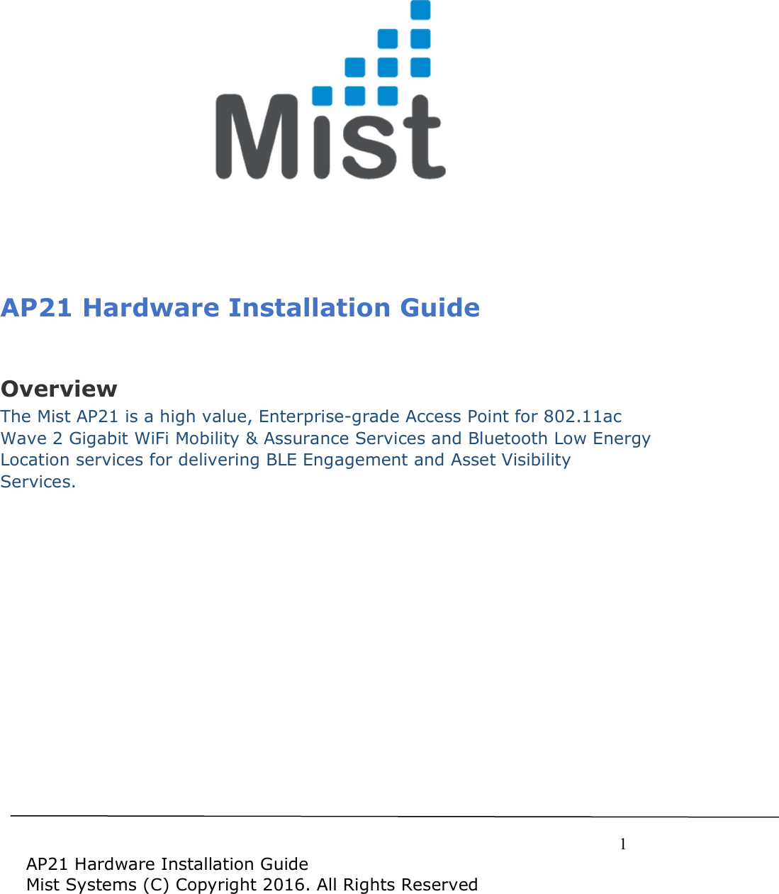     1  AP21 Hardware Installation Guide Mist Systems (C) Copyright 2016. All Rights Reserved                   AP21 Hardware Installation Guide  Overview The Mist AP21 is a high value, Enterprise-grade Access Point for 802.11ac Wave 2 Gigabit WiFi Mobility &amp; Assurance Services and Bluetooth Low Energy Location services for delivering BLE Engagement and Asset Visibility Services.  