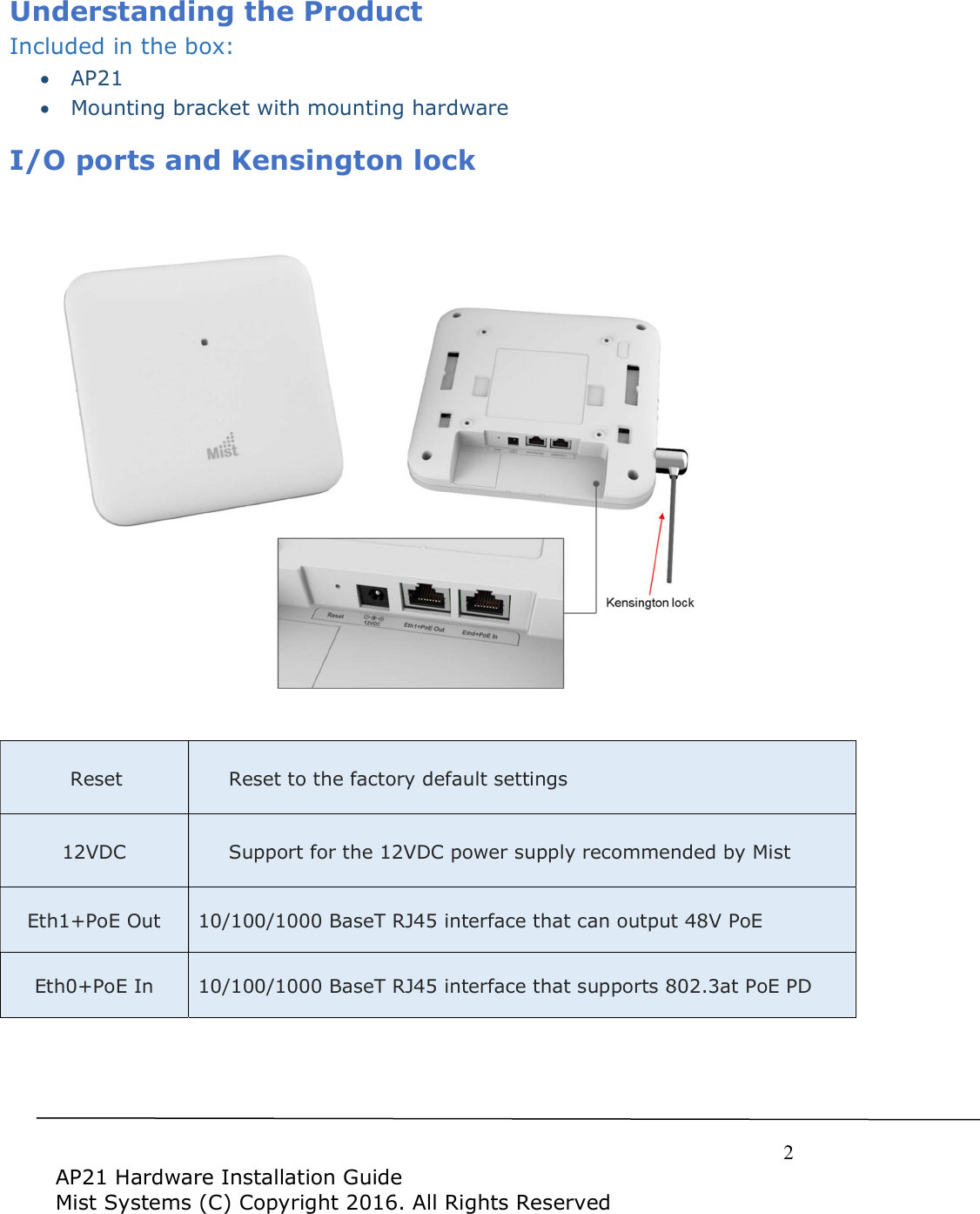     2  AP21 Hardware Installation Guide Mist Systems (C) Copyright 2016. All Rights Reserved Understanding the Product Included in the box:  AP21  Mounting bracket with mounting hardware I/O ports and Kensington lock    Reset Reset to the factory default settings 12VDC  Support for the 12VDC power supply recommended by Mist Eth1+PoE Out 10/100/1000 BaseT RJ45 interface that can output 48V PoE Eth0+PoE In 10/100/1000 BaseT RJ45 interface that supports 802.3at PoE PD     