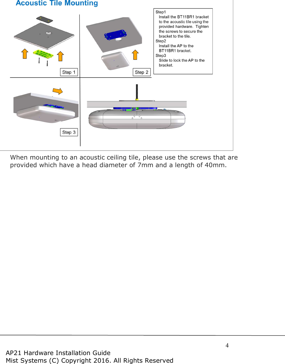     4  AP21 Hardware Installation Guide Mist Systems (C) Copyright 2016. All Rights Reserved   When mounting to an acoustic ceiling tile, please use the screws that are provided which have a head diameter of 7mm and a length of 40mm.    