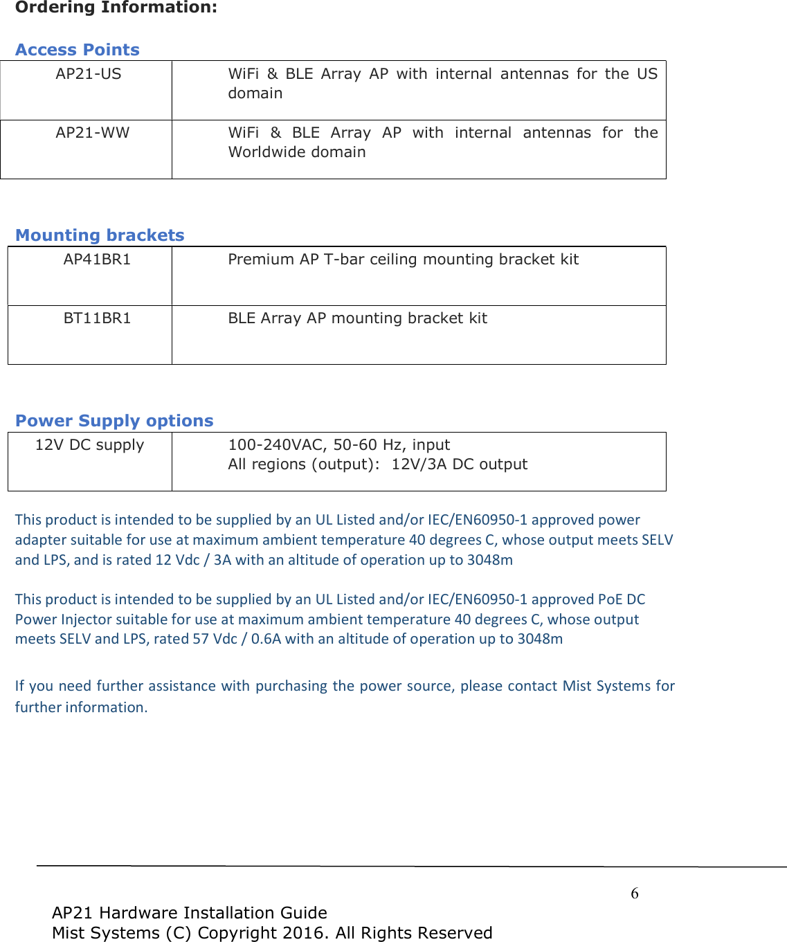     6  AP21 Hardware Installation Guide Mist Systems (C) Copyright 2016. All Rights Reserved  Ordering Information:  Access Points AP21-US WiFi  &amp;  BLE  Array  AP  with  internal  antennas  for  the  US domain AP21-WW WiFi  &amp;  BLE  Array  AP  with  internal  antennas  for  the Worldwide domain   Mounting brackets AP41BR1 Premium AP T-bar ceiling mounting bracket kit BT11BR1 BLE Array AP mounting bracket kit   Power Supply options 12V DC supply 100-240VAC, 50-60 Hz, input All regions (output):  12V/3A DC output  This product is intended to be supplied by an UL Listed and/or IEC/EN60950-1 approved power adapter suitable for use at maximum ambient temperature 40 degrees C, whose output meets SELV and LPS, and is rated 12 Vdc / 3A with an altitude of operation up to 3048m  This product is intended to be supplied by an UL Listed and/or IEC/EN60950-1 approved PoE DC Power Injector suitable for use at maximum ambient temperature 40 degrees C, whose output meets SELV and LPS, rated 57 Vdc / 0.6A with an altitude of operation up to 3048m  If you need further assistance with purchasing the power source, please contact Mist Systems for further information.  